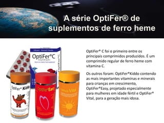 A série OptiFer® de
suplementos de ferro heme
OptiFer® C foi o primeiro entre os
principais comprimidos produzidos. É um
comprimido regular de ferro heme com
vitamina C.
Os outros foram: OptiFer®Kiddo contendo
as mais importantes vitaminas e minerais
para crianças em crescimento,
OptiFer®Easy, projetado especialmente
para mulheres em idade fértil e OptiFer®
Vital, para a geração mais idosa.
 