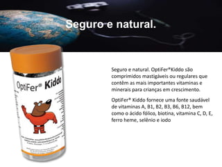 Seguro e natural.
Seguro e natural. OptiFer®Kiddo são
comprimidos mastigáveis ​​ou regulares que
contêm as mais importantes vitaminas e
minerais para crianças em crescimento.
OptiFer® Kiddo fornece uma fonte saudável
de vitaminas A, B1, B2, B3, B6, B12, bem
como o ácido fólico, biotina, vitamina C, D, E,
ferro heme, selênio e iodo
 