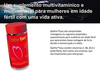 Um suplemento multivitamínico e
multimineral para mulheres em idade
fértil com uma vida ativa.
OptiFer®Easy são comprimidos
mastigáveis ​​ou regulares projetados
especialmente para mulheres em idade fértil
que apresentam baixa contagem de ferro
devido à menstruação e à dieta.
OptiFer®Easy contém vitaminas C, B6, B12 e
ácido fólico, bem como sais minerais, que
são importantes para este grupo
 