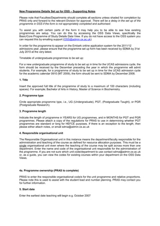 New Programme Details Set up for OSS – Supporting Notes<br />Please note that Faculties/Departments should complete all sections unless shaded for completion by PRAS only and forward to the relevant Division for approval. There will be a delay in the set up of the programme in OSS if the form is not appropriately completed and authorised.<br />To assist you with certain parts of the form it may help you to be able to see how existing programmes are setup. You can do this by accessing the OSS Data Views, specifically the Basic/Core Programme of Study Details Data View. If you do not have access to the OSS system you can request this by emailing support (OSS@admin.ox.ac.uk).<br />In order for the programme to appear on the Embark online application system for the 2011/12 admissions year, please ensure that the programme set up form has been received by SDMA by 31st July 2010 at the very latest.<br /> <br />Timetable of undergraduate programmes to be set up:<br />For a new undergraduate programme of study to be set up in time for the UCAS admissions cycle, the form should be received by the December preceding the year in which the programme will admit students. For example, for a programme of study to be set up in time for the UCAS admission cycle for the academic calendar 0910 (MT 2009), the form should be sent to SDMA by December 2008.  <br />1. Title<br />Insert the approved full title of the programme of study to a maximum of 100 characters (including spaces). For example; Bachelor of Arts in History, Master of Science in Biochemistry.<br />2. Programme type<br />Circle appropriate programme type, i.e., UG (Undergraduate), PGT, (Postgraduate Taught), or PGR (Postgraduate Research).<br />3. Programme length<br />Indicate the length of programme in YEARS for UG programmes, and in MONTHS for PGT and PGR programmes. Please attach a copy of the regulations for PRAS to use in determining whether PGT programmes are standard or long for HEFCE purposes. If there is an exception to the length, then please either attach notes, or email sdma@admin.ox.ac.uk<br />4. Responsible organisational unit<br />The Responsible Organisational unit in this instance means the department/faculty responsible for the administration and teaching of the course as defined for resource allocation purposes. This must be a single organisational unit even where the teaching of the course may be split across more than one department. Enter the name and code of the organisational unit responsible for the administration of the programme. If you are not sure which unit code/department to use contact sdma@admin.ox.ac.uk or, as a guide, you can view the codes for existing courses within your department on the OSS Data Views.<br />4a. Programme ownership (PRAS to complete)<br />PRAS to enter the responsible organisational code/s for the unit programme and relative proportions. Please note this is used to assist with the student load and number planning. PRAS may contact you for further information.<br />5. Start date<br />Enter the earliest date teaching will begin e.g. October 2007<br />6. Valid entry points<br />Circle appropriate entry points for the programme of study. This usually would be Year one only, or Year one and Year two. If a different year of entry is possible please attach a note or email sdma@admin.ox.ac.uk<br />7. Matriculation<br />Circle ‘yes’ or ‘no’ depending on matriculation type. In most cases this will be standard matriculation. <br />8. Academic calendar<br />Circle appropriate term(s) in which students may be admitted: for a D.Phil. this might be MT, HT and/or TT, but for a PGT or UG programme other than Continuing Education it is likely to only be MT.<br />9a. Location of Study<br />Circle appropriate attendance mode.  Note that this is most likely to be Oxford Based Study. <br />9b. Year abroad<br />Please circle appropriate year in which a year abroad is offered on the programme. Please note this represents a compulsory year abroad that is a required element of the course. Leave blank if a year abroad is not offered on the programme.<br />10. Attendance type<br />Circle appropriate attendance type. This can be full-time (FT), part-time (PT), or both full-time and part-time. <br />11. Main award<br />Enter the main exit awards for the programme. E.g., D.Phil.<br />12. Alternative award<br />Enter the alternative exit award for the programme. E.g., M.Litt.<br />13. Fields of study<br />Provide up to three main subject JACS codes and relative proportions. Please see Annexe A for further information and the JACS codes currently used by Oxford.<br />14. Online Applications?<br />This section applies to Postgraduate programmes only. If the programme can be applied for online, then circle ‘yes’. If not, then circle ‘no’. If this is not applicable e.g. is a Said Business School postgraduate programme and is therefore applied for using another online system, then circle ‘N/A’.<br />15. Replaces existing Programme<br />If the new programme replaces an existing programme, then circle ‘yes’ and give the programme code of the ‘old’ programme. If this programme does not replace an existing programme then circle ‘no’. For existing programmes and codes have a look at the data view for further information.<br />16. College Offerings<br />Indicate which Colleges/Halls have agreed to accept students on this programme of study.<br />17. Supporting Materials <br />This section applies to Postgraduate programmes only.  Indicate the minimum supporting materials that are required for entry to this programme of study.<br />18. Application Deadlines<br />This section applies to Postgraduate programmes only.  Indicate which application deadlines will be used for this programme of study<br />19. Fees (please note that this field is not mandatory)<br />If known, tick appropriate fee band for the programme of study. All fee rates must have the appropriate approval from the Planning and Resource Allocation Committee. If not known please liaise with PRAS.<br />20. Projected intake<br />Provide projected number of students for the first year of operation as applicable.<br />21. Continuing Education Modules<br />Information is required about the modules associated with each year of the programme.  <br />A Guide to the Fields:<br />Field NameDescriptionProgramme Attendance TypeWhether the programme is full time or part time attendance. If the programme is both full time and part time then a programme assessment structure must be completed for each attendance typeYear of ProgrammeThe year of study in which the units will be assessedProgramme Attendance ModeWhether the unit is Oxford Based Learning or Distance LearningNew Module? (Yes/No)Is the module a new module?Unit CodeThis is the unique code used to identify the module in OSS. If the module already exists please provide the code. If not, this should be left blank.Unit TitleThe title of the module, currently 90 characters (including spaces). This title will appear on the Academic Transcript, Data View reports (which feature Unit information), and Self-service (where Students view their information (includes confirmation of entries and results)Abbreviation/CE CodeInternal Code = AbbreviationCore/OptionalThis refers to whether the unit is core (compulsory) or optional for the programme of study<br />Example:   New Continuing Education Programme – Master of Science in Programming Languages<br />In this example, the Programme is a part time Masters in ‘Programming Languages’. Because this is a modular programme, the units that form the Programme Assessment Structure are Module type. The fields of Paper Code, Submission Date and Duration are not applicable for this unit type and the unit class defaults to standard.<br />Programme Attendance TypeYear of ProgrammeProgramme Attendance ModeAbbreviation/CE CodeNew module?(Yes/No)Unit CodeUnit TitleCore/OptionalPart timeYEAR1Oxford based studyNoCEBIO007Statistical Data MiningOPTIONALPart timeYEAR1Oxford based studyNoCEBIO012Structural BioinformaticsOPTIONALPart timeYEAR1Oxford based studyNoCEBIO014Molecular Evolution and Comparative GenomicsOPTIONALPart timeYEAR1Oxford based studyNoCEBIO016Agent Based ComputingOPTIONALPart timeYEAR2Oxford based studyYesDatabase Programming OPTIONALPart timeYEAR2Oxford based studyYesProgramming Languages IOPTIONALPart timeYEAR2Oxford based studyYesProgramming Language IIOPTIONALPart timeYEAR2Oxford based studyYesAdvanced Programming LanguagesOPTIONALPart timeYEAR2Oxford based studyNoCEBIO018Project Module IOPTIONALPart timeYEAR3Oxford based studyNoCEBIO015Symbolic Machine LearningOPTIONALPart timeYEAR3Oxford based studyNoCEBIO013Database Management SystemsOPTIONALPart timeYEAR3Oxford based studyNoCEBIO007Statistical Data MiningOPTIONALPart timeYEAR3Oxford based studyNoCEBIO012Structural BioinformaticsOPTIONALPart timeYEAR3Oxford based studyNoCEBIO014Molecular Evolution and Comparative GenomicsOPTIONALPart timeYEAR3Oxford based studyNoCEBIO016Agent Based ComputingOPTIONALPart timeYEAR3Oxford based studyYes (same as in Year 2)Database Programming OPTIONALPart timeYEAR3Oxford based studyYes (same as in Year 2)Programming Languages IOPTIONALPart timeYEAR4Oxford based studyYes (same as in Year 2)Programming Language IIOPTIONALPart timeYEAR4Oxford based studyYes (same as in Year 2)Advanced Programming LanguagesOPTIONALPart timeYEAR4Oxford based studyNoCEBIO019Project Module IIOPTIONALPart timeYEAR4Oxford based studyNoCEBIO015Symbolic Machine LearningOPTIONALPart timeYEAR4Oxford based studyNoCEBIO013Database Management SystemsOPTIONALPart timeYEAR4Oxford based studyNoCEBIO007Statistical Data MiningOPTIONALPart timeYEAR4Oxford based studyNoCEBIO014Molecular Evolution and Comparative GenomicsOPTIONAL<br /> 22. Milestone types<br />This section applies to Postgraduate Research programmes only. Enter maximum time allowed in Exam Regulations in terms (3 terms= 1year) for achieving milestones for transfer from PRS to full DPhil/MLitt /MSc status and for the Confirmation of DPhil status.<br />23. Authorisation<br />The programme set up form should be authorised and signed by the appropriate persons. Please note that in the event of any queries SDMA will contact the person named who has signed the form on behalf of the department.<br />Annexe A<br />13 Fields of study (POS form guidance)<br />Briefly provide up to three main subjects of study with relative proportions, and assign a JACS (Joint Academic Coding System) code. PRAS and SIS will then check these codes and contact you with any queries.<br /> JACS coding system was developed by UCAS and HESA to provide a common framework for classifying academic subjects. It is used for statutory reporting to HESA, as well as by various government departments. <br />Each JACS code comprises a letter followed by 3 numbers. The letter denotes the subject group (e.g. ‘V’ denotes Historical and Philosophical Studies). The numbers provide more detailed information. Codes ending in ‘00’ represent the principal subject areas (e.g. within subject group ‘V’, V200 denotes History by area; further levels of detail are nested below this (e.g. V210 British History, V211 Irish History, V220 etc.):<br />The JACS code should represent the ‘lowest common denominator’ in terms of subject content. For most courses, Level 1 codes (e.g. V200) or possibly Level 2 codes (V210) will be most appropriate. However, for some specialised postgraduate courses, Level 2 or 3 codes may be more suitable. A list of codes currently in use for courses at Oxford is provided below. A complete list of available codes can be found at:<br />http://www.hesa.ac.uk/jacs/JACS_PS.htm  [principal subject codes ‘**00’ only]<br />http://www.hesa.ac.uk/jacs/completeclassification.htm  [complete list of all codes]also available as a .csv file at: http://www.hesa.ac.uk/jacs/JACS.csv<br />Academic Technology Approval Scheme (ATAS)<br />ATAS is a scheme introduced on 1 November 2007 by the UK Foreign & Commonwealth Office (FCO) to stop the spread of knowledge and skills that could be used in the proliferation of weapons of mass destruction (WMD) and their means of delivery. It affects Non European Union Nationals applying to join postgraduate taught masters and research programmes in science or technology-based subjects. ATAS certificates are required for courses with JACS codes that begin with particular letter and number combinations. These are listed, along with more information about the scheme, at http://www.fco.gov.uk/en/fco-in-action/counter-terrorism/weapons/atas/who-atas.<br />Please contact PRAS if you have any queries regarding JACS coding or require information about the combination of codes currently in use for existing courses.<br />JACS codes currently assigned to Oxford courses (HESA return 2006/07)<br />The codes currently assigned to individual Programmes of Study can be accessed through the Basic/Core Programme of Study Details Data View on OSS. If you need access to Data Views, please contact OSS support (oss@admin.ox.ac.uk).<br />CodeDescription<br />A100Pre-clinical Medicine<br />A300Clinical Medicine<br />B100Anatomy, Physiology and Pathology<br />B110Anatomy<br />B120Physiology<br />B130Pathology<br />B140Neuroscience<br />B200Pharmacology, Toxicology and Pharmacy<br />B800Medical Technology<br />B900Others in Subjects allied to Medicine<br />B940Counselling<br />C100Biology<br />C200Botany<br />C300Zoology<br />C400Genetics<br />C600Sports Science<br />C700Molecular Biology, Biophysics and Biochemistry<br />C720Biological Chemistry<br />C800Psychology<br />C830Experimental Psychology<br />C850Cognitive Psychology<br />F100Chemistry<br />F120Inorganic Chemistry<br />F150Medicinal Chemistry<br />F160Organic Chemistry<br />F200Materials Science<br />F300Physics<br />F340Mathematical & Theoretical Physics<br />F420Archaeological Science<br />F600Geology<br />F800Physical and Terrestrial Geographical and Environmental Sciences<br />F900Others in Physical Sciences<br />G100Mathematics<br />G120Applied Mathematics<br />G140Numerical Analysis<br />G150Mathematical Modelling<br />G300Statistics<br />G400Computer Science<br />G600Software Engineering<br />H100General Engineering<br />J200Metallurgy<br />L100Economics<br />L200Politics<br />L240International Politics<br />L243Politics of a specific country/region<br />L250International Relations<br />L300Sociology<br />L321Women's Studies<br />L400Social Policy<br />L420International Social Policy<br />L431Health Policy<br />L500Social Work<br />L600Anthropology<br />L700Human and Social Geography<br />M120European Union Law<br />M200Law by Topic<br />N100Business studies<br />N200Management studies<br />N600Human Resource Management<br />P304Electronic Media studies<br />Q100Linguistics<br />Q110Applied Linguistics<br />Q300English studies<br />Q390English studies not elsewhere classified<br />Q400Ancient Language studies<br />Q410Ancient Egyptian<br />Q450Sanskrit<br />Q480Hebrew<br />Q500Celtic studies<br />Q600Latin studies<br />Q700Classical Greek studies<br />Q800Classical studies<br />R100French studies<br />R200German studies<br />R300Italian studies<br />R400Spanish studies<br />R500Portuguese studies<br />R700Russian and East European studies<br />R900Others in European Languages, Literature and related subjects<br />T100Chinese studies<br />T200Japanese studies<br />T400Other Asian studies<br />T500African studies<br />T600Modern Middle Eastern studies<br />T700American studies<br />T731Latin American Society and Culture studies<br />T790American studies not elsewhere classified<br />T900Others in Eastern, Asiatic, African, American and Australasian Languages, Literature and related subjects<br />V100History by period<br />V110Ancient History<br />V120Byzantine History<br />V200History by area<br />V220European History<br />V225Russian History<br />V233South American History<br />V250African History<br />V300History by topic<br />V310Economic History<br />V320Social History<br />V321Local History<br />V350History of Art<br />V360History of Architecture<br />V380History of Science<br />V400Archaeology<br />V410Egyptology<br />V460Archaeological techniques<br />V500Philosophy<br />V600Theology and Religious studies<br />V620Religious studies<br />V621Christian studies<br />W100Fine Art<br />W300Music<br />W800Imaginative Writing<br />X200Research and Study Skills in Education<br />X300Academic studies in Education<br />
