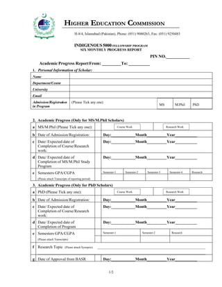 HIGHER EDUCATION COMMISSION
                        N
                                    H-8/4, Islamabad (Pakistan), Phone: (051) 9080263, Fax: (051) 9250483
  H HR
   IG E            ISSIO
        D CAIO O M
        EU T N C M




                                    INDIGENOUS 5000 FELLOWSHIP PROGRAM
                                         SIX MONTHLY PROGRESS REPORT
                                                                                                 PIN NO.___________
     Academic Progress Report From: _________To: __________
1. Personal Information of Scholar:
Name
Department/Centre
University
Email
Admission/Registration            (Please Tick any one)
in Program                                                                                              MS         M.Phil    PhD



2. Academic Progress (Only for MS/M.Phil Scholars)
a MS/M.Phil (Please Tick any one):                                       Course Work                         Research Work

b Date of Admission/Registration:                           Day:____________Month__________Year___________
c Date/ Expected date of                                    Day:____________Month__________Year___________
  Completion of Course/Research
  work:
d Date/ Expected date of                                    Day:____________Month__________Year___________
  Completion of MS/M.Phil Study
  Program
e Semesters GPA/CGPA                                        Semester-1        Semester-2       Semester-3      Semester-4    Research

   (Please attach Transcripts of reporting period)

3. Academic Progress (Only for PhD Scholars)
a PhD (Please Tick any one):                                             Course Work                         Research Work

b Date of Admission/Registration:                           Day:____________Month__________Year___________
c Date/ Expected date of                                    Day:____________Month__________Year___________
  Completion of Course/Research
  work:
d Date/ Expected date of                                    Day:____________Month__________Year___________
  Completion of Program
e Semesters GPA/CGPA                                        Semester-1                     Semester-2            Research

   (Please attach Transcripts)

f Research Topic            (Please attach Synopsis):   ____________________________________________________________________________
   ______________________________________________________________________________________________________________________

g Date of Approval from BASR                                Day:____________Month__________Year___________


                                                                1/2
 