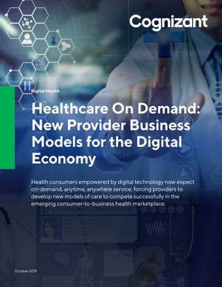 Digital Health
Healthcare On Demand:
New Provider Business
Models for the Digital
Economy
Health consumers empowered by digital technology now expect
on-demand, anytime, anywhere service, forcing providers to
develop new models of care to compete successfully in the
emerging consumer-to-business health marketplace.
October 2019
 