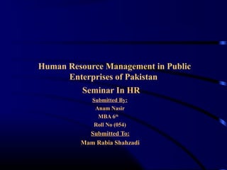Human Resource Management in Public
Enterprises of Pakistan
Seminar In HR
Submitted By:
Anam Nasir
MBA 6th
Roll No (054)
Submitted To:
Mam Rabia Shahzadi
 