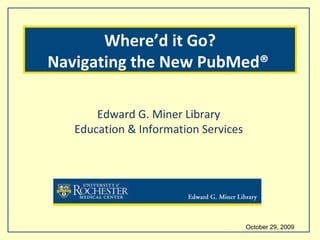 October 29, 2009  Edward G. Miner Library Education & Information Services Where’d it Go? Navigating the New PubMed®  