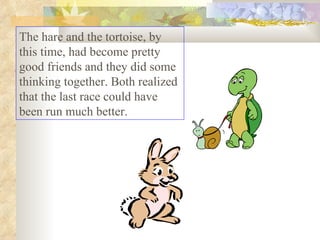 The hare and the tortoise, by this time, had become pretty good friends and they did some thinking together. Both realized that the last race could have been run much better.  