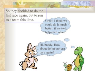 So they decided to do the last race again, but to run as a team this time.  Hi, buddy. How about doing our last race again? Great! I think we could do it much better, if we two help each other. Hi, buddy. How about doing our last race again? 