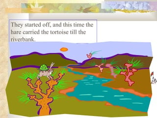 They started off, and this time the hare carried the tortoise till the riverbank.  