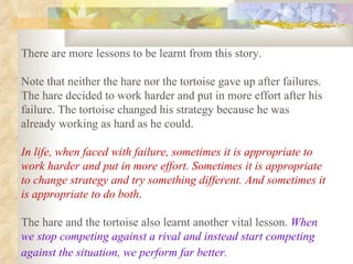 There are more lessons to be learnt from this story.  Note that neither the hare nor the tortoise gave up after failures. The hare decided to work harder and put in more effort after his failure. The tortoise changed his strategy because he was already working as hard as he could.  In life, when faced with failure, sometimes it is appropriate to work harder and put in more effort. Sometimes it is appropriate to change strategy and try something different. And sometimes it is appropriate to do both .   The hare and the tortoise also learnt another vital lesson.  When we stop competing against a rival and instead start competing against the situation, we perform far better.   