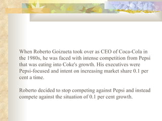 When Roberto Goizueta took over as CEO of Coca-Cola in the 1980s, he was faced with intense competition from Pepsi that was eating into Coke's growth. His executives were Pepsi-focused and intent on increasing market share 0.1 per cent a time.  Roberto decided to stop competing against Pepsi and instead compete against the situation of 0.1 per cent growth.   