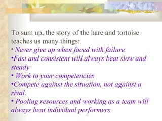To sum up, the story of the hare and tortoise teaches us many things: Never give up when faced with failure   Fast and consistent will always beat slow and steady Work to your competencies Compete against the situation, not against a rival. Pooling resources and working as a team will always beat individual performers 