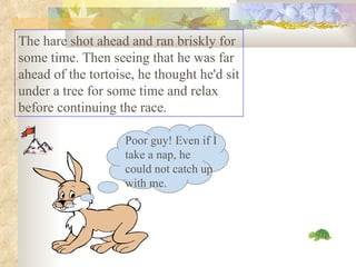 The hare shot ahead and ran briskly for some time. Then seeing that he was far ahead of the tortoise, he thought he'd sit under a tree for some time and relax before continuing the race.  Poor guy! Even if I take a nap, he could not catch up with me. 
