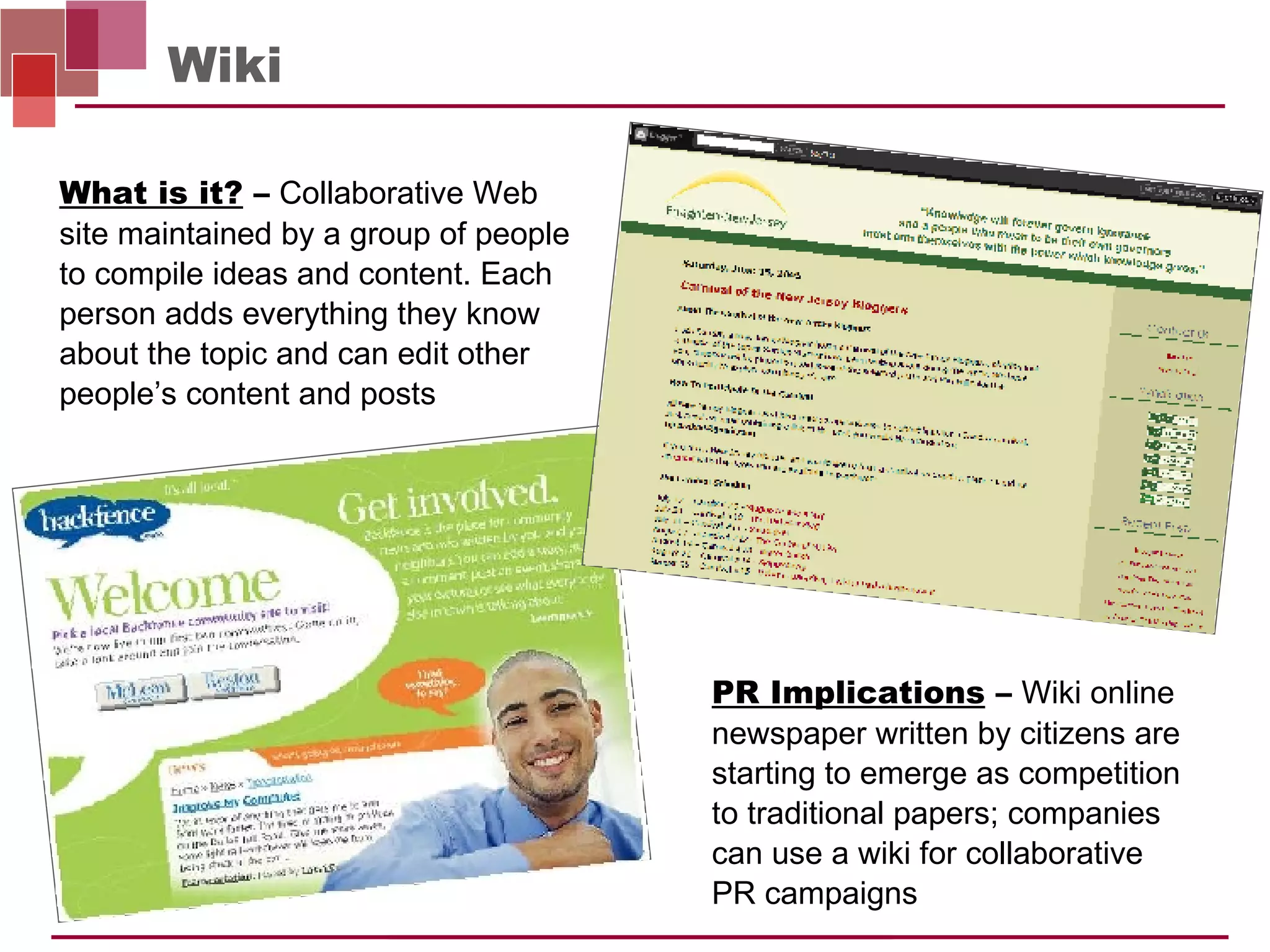 Wiki PR Implications  –   Wiki online newspaper written by citizens are starting to emerge as competition  to traditional papers; companies  can use a wiki for collaborative  PR campaigns What is it?  –   Collaborative Web site maintained by a group of people to compile ideas and content. Each person adds everything they know about the topic and can edit other people’s content and posts  