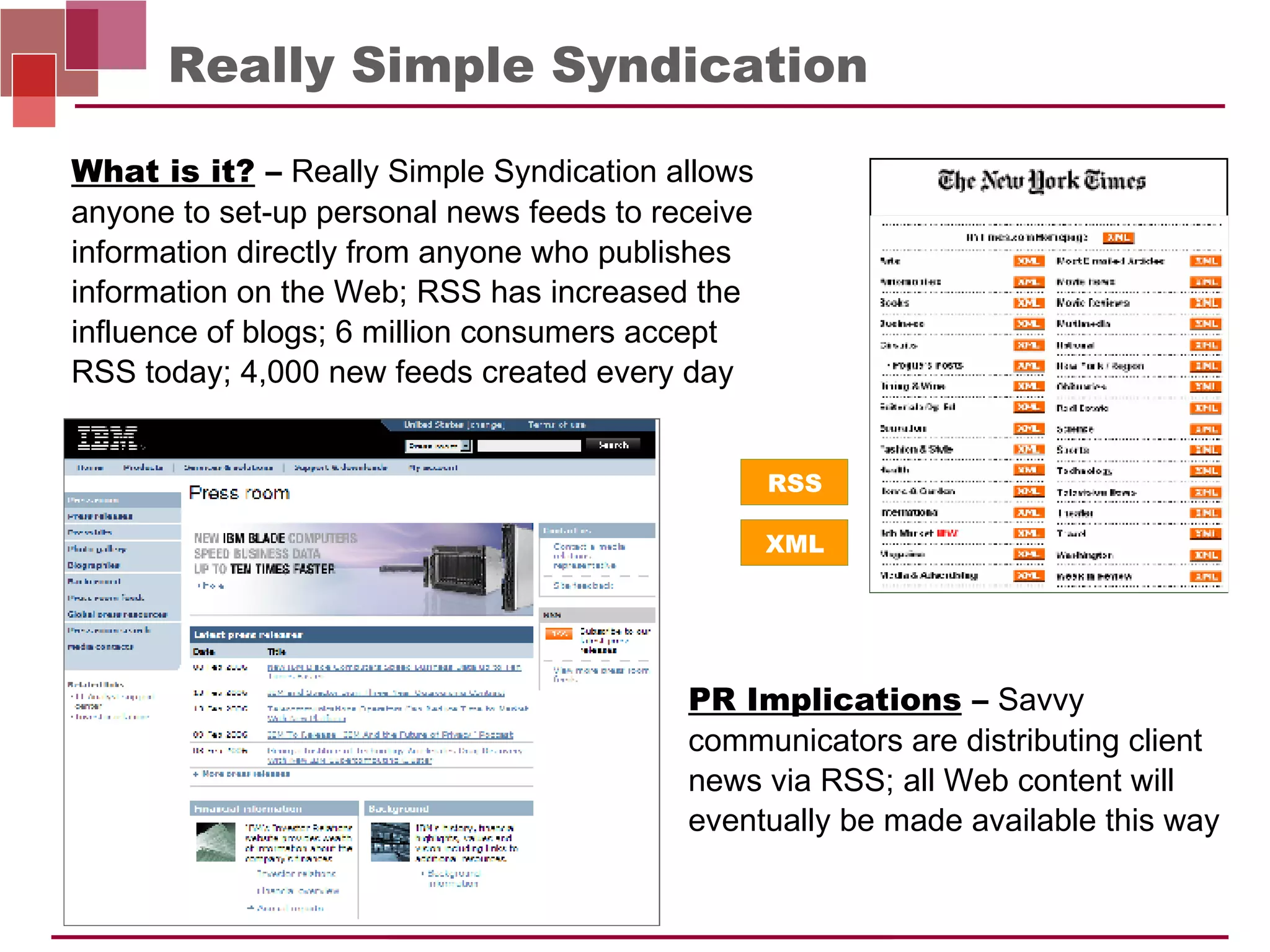 Really Simple Syndication PR Implications  –   Savvy communicators are distributing client news via RSS; all Web content will eventually be made available this way What is it?  –   Really Simple Syndication allows anyone to set-up personal news feeds to receive information directly from anyone who publishes information on the Web; RSS has increased the influence of blogs; 6 million consumers accept  RSS today; 4,000 new feeds created every day  RSS XML 