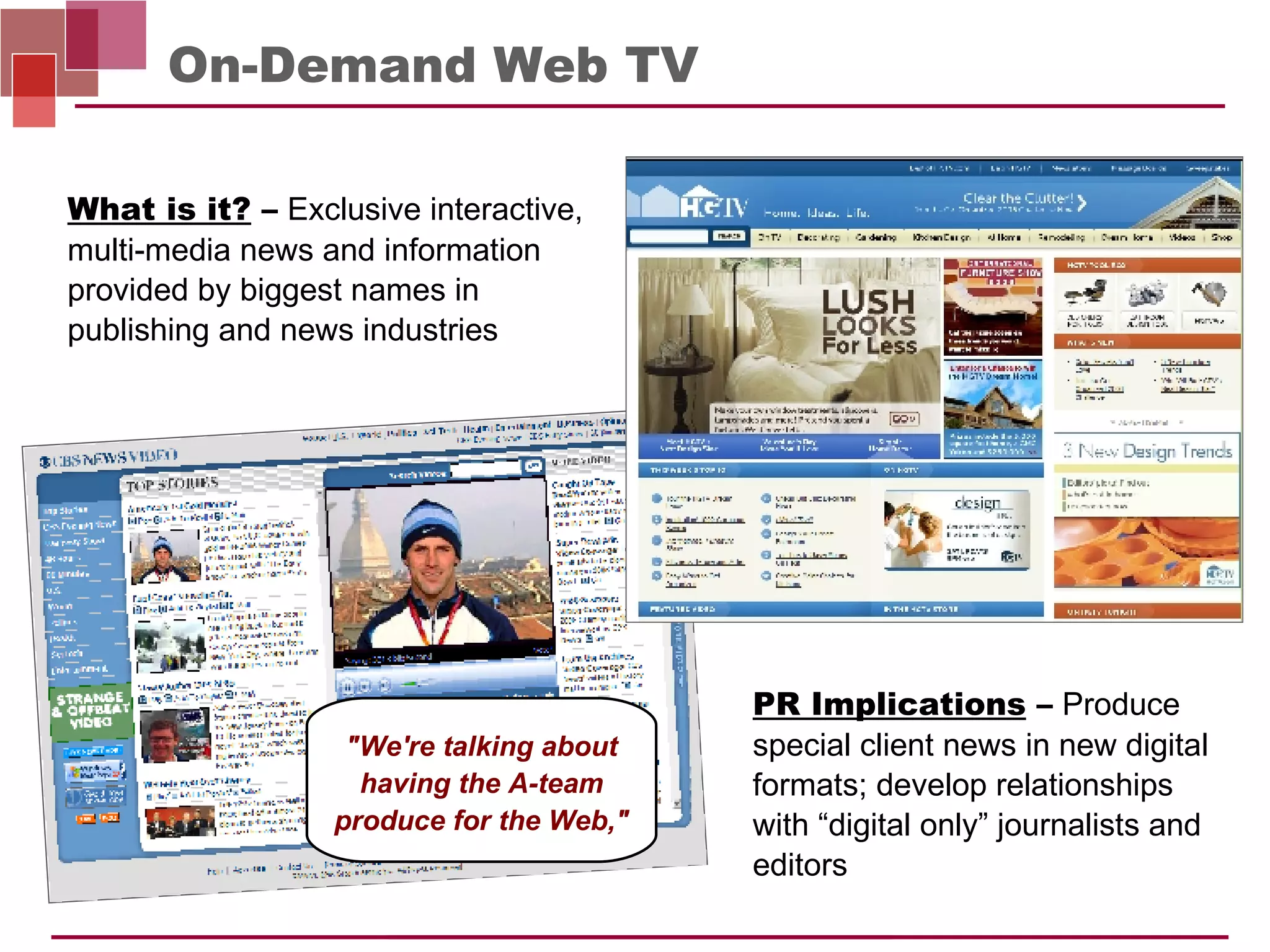 On-Demand Web TV PR Implications  –   Produce special client news in new digital formats; develop relationships with “digital only” journalists and editors What is it?  –   Exclusive interactive, multi-media news and information provided by biggest names in publishing and news industries "We're talking about having the A-team produce for the Web," 