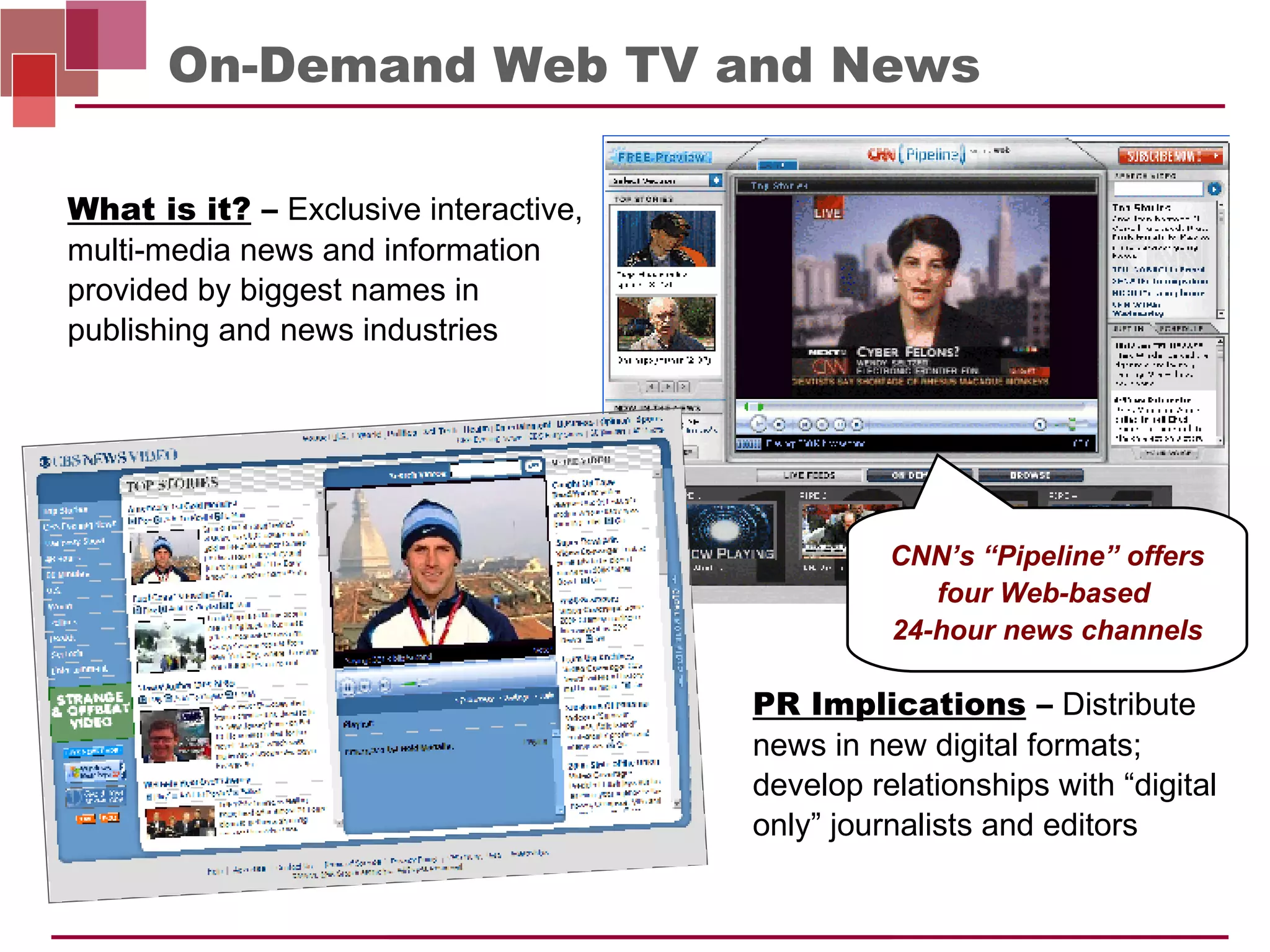 On-Demand Web TV and News PR Implications  –   Distribute news in new digital formats; develop relationships with “digital only” journalists and editors What is it?  –   Exclusive interactive, multi-media news and information provided by biggest names in publishing and news industries CNN’s “Pipeline” offers four Web-based  24-hour news channels 