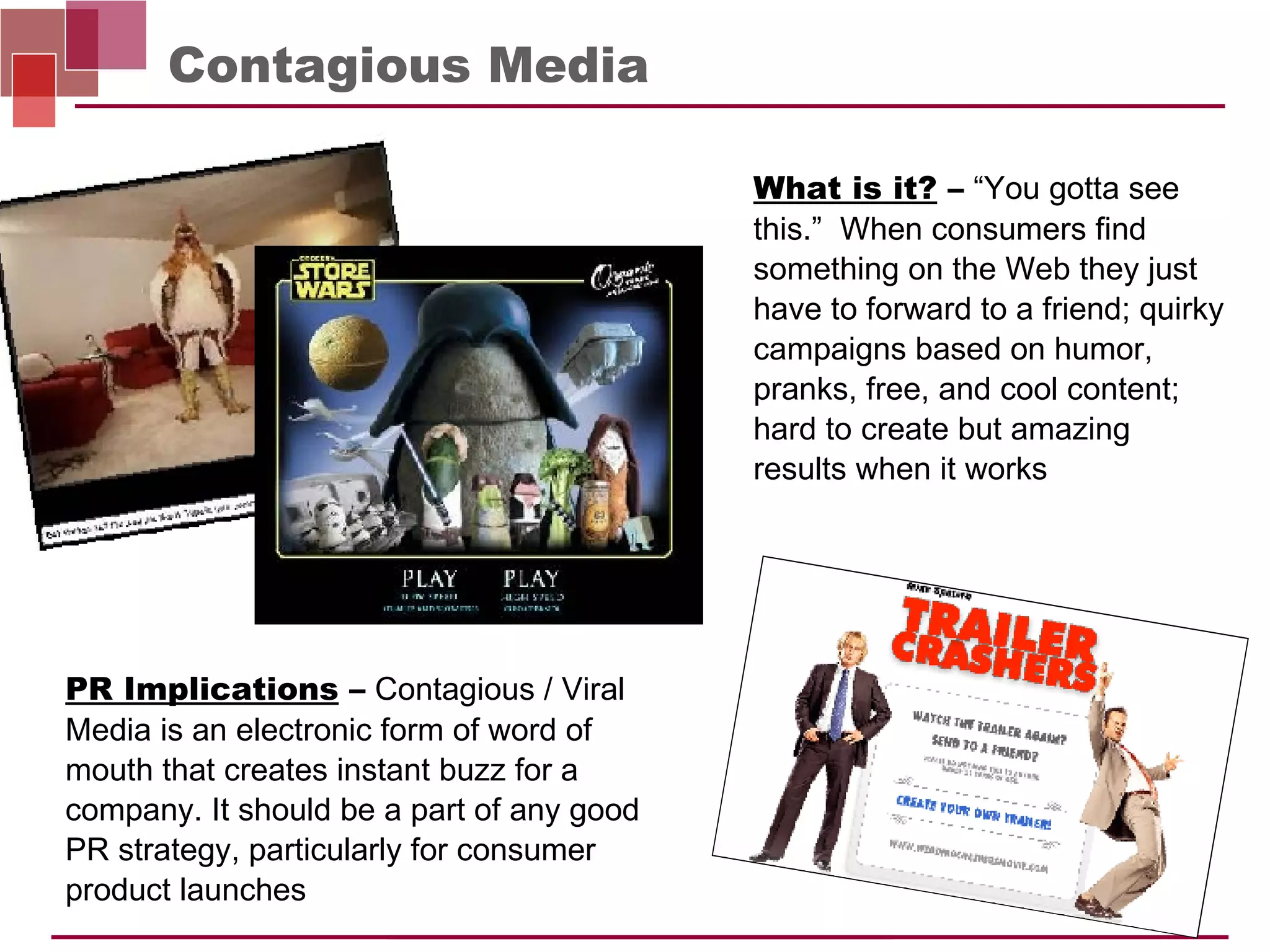 Contagious Media PR Implications  –   Contagious / Viral Media is an electronic form of word of mouth that creates instant buzz for a company. It should be a part of any good PR strategy, particularly for consumer product launches What is it?  –   “You gotta see this.”  When consumers find something on the Web they just have to forward to a friend; quirky campaigns based on humor, pranks, free, and cool content; hard to create but amazing  results when it works 