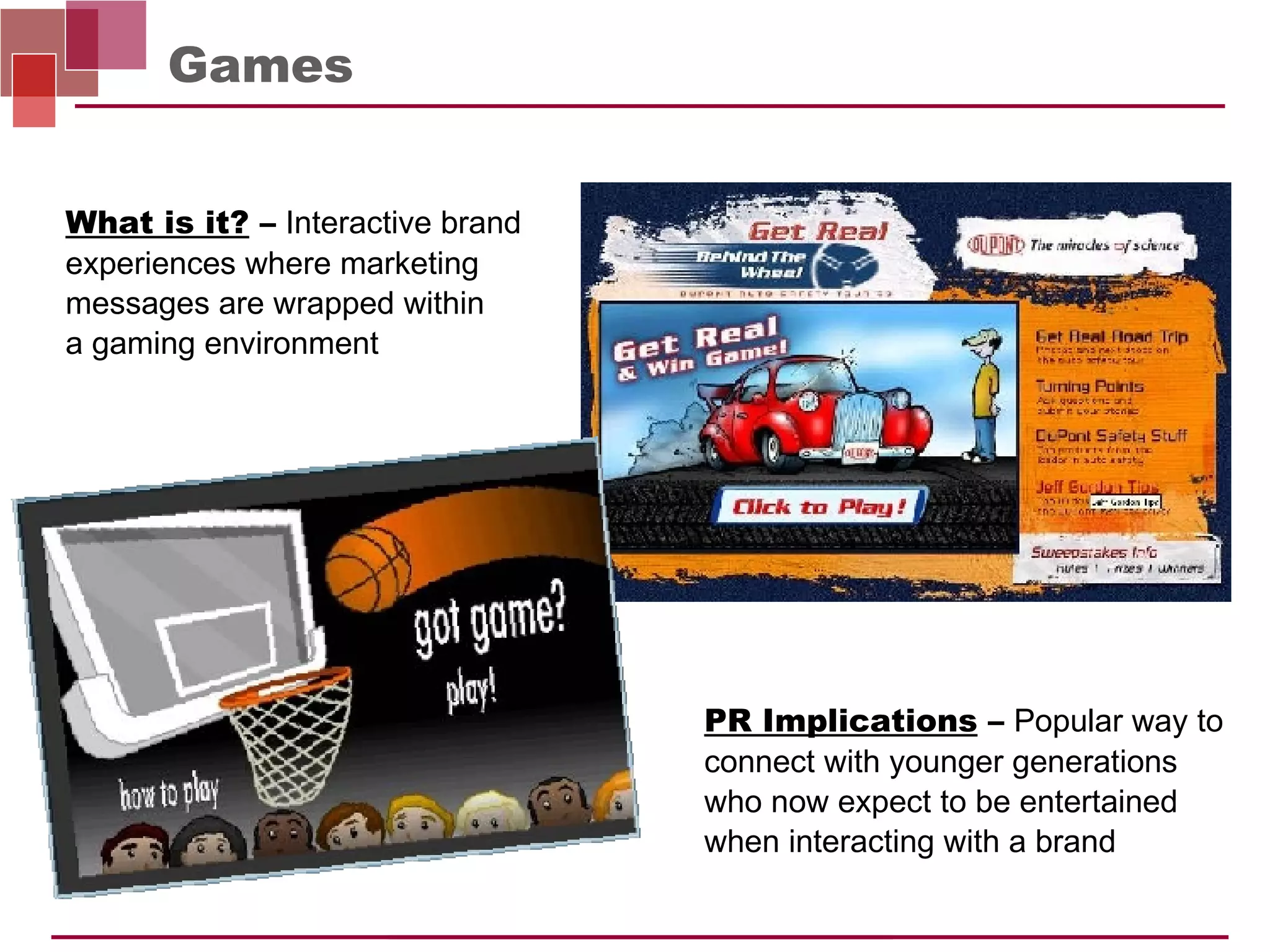 Games PR Implications  –   Popular way to connect with younger generations who now expect to be entertained when interacting with a brand What is it?  –   Interactive brand experiences where marketing messages are wrapped within  a gaming environment 