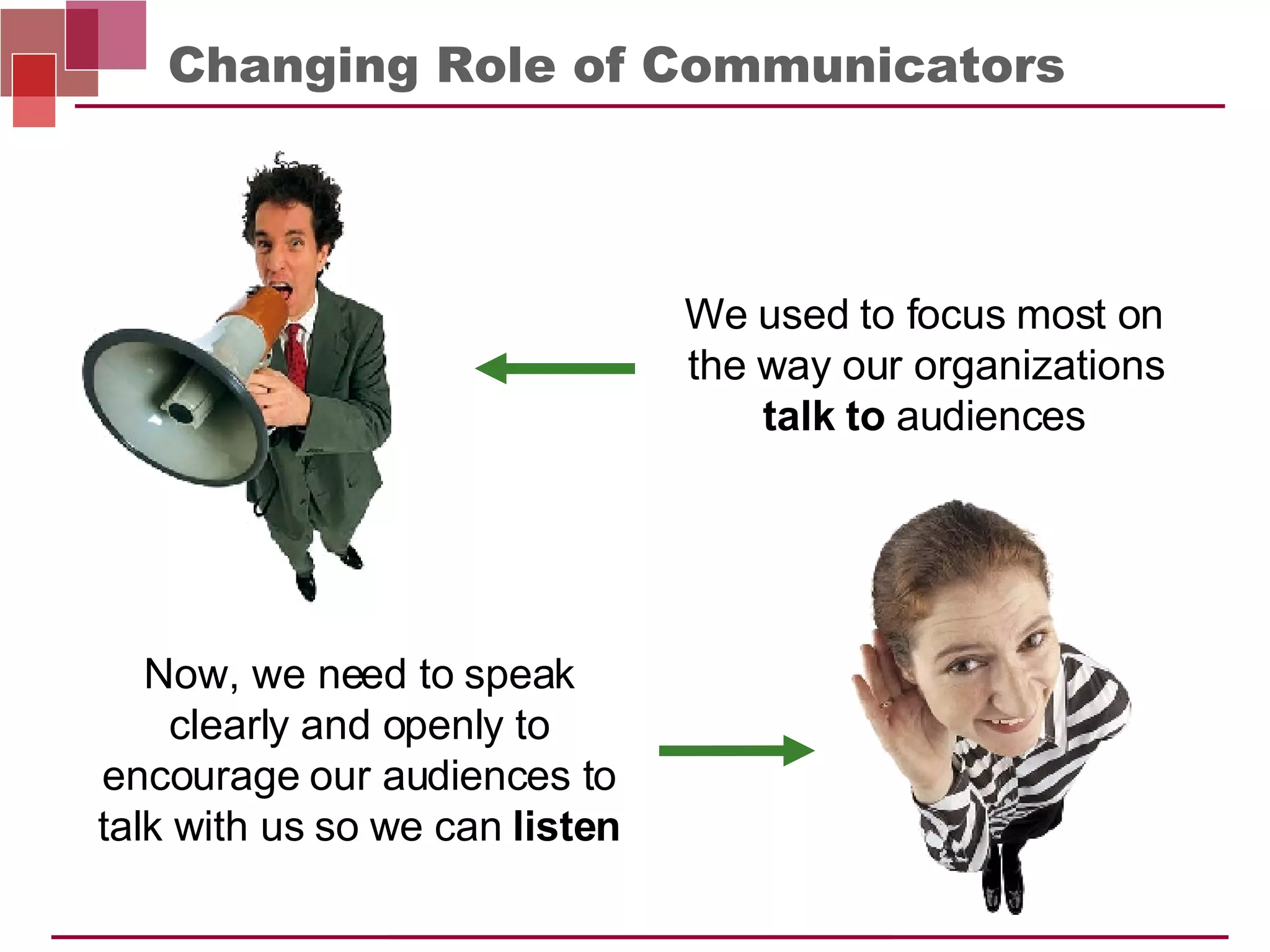 Changing Role of Communicators Now, we need to speak clearly and openly to encourage our audiences to talk with us so we can  listen We used to focus most on the way our organizations  talk to  audiences 