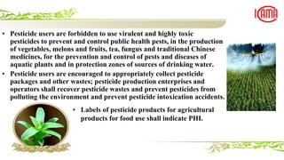 • Pesticide users are forbidden to use virulent and highly toxic
pesticides to prevent and control public health pests, in the production
of vegetables, melons and fruits, tea, fungus and traditional Chinese
medicines, for the prevention and control of pests and diseases of
aquatic plants and in protection zones of sources of drinking water.
• Pesticide users are encouraged to appropriately collect pesticide
packages and other wastes; pesticide production enterprises and
operators shall recover pesticide wastes and prevent pesticides from
polluting the environment and prevent pesticide intoxication accidents.
• Labels of pesticide products for agricultural
products for food use shall indicate PHI.
 
