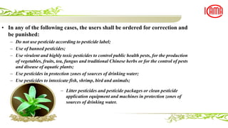 • In any of the following cases, the users shall be ordered for correction and
be punished:
– Do not use pesticide according to pesticide label;
– Use of banned pesticides;
– Use virulent and highly toxic pesticides to control public health pests, for the production
of vegetables, fruits, tea, fungus and traditional Chinese herbs or for the control of pests
and disease of aquatic plants;
– Use pesticides in protection zones of sources of drinking water;
– Use pesticides to intoxicate fish, shrimp, bird and animals;
– Litter pesticides and pesticide packages or clean pesticide
application equipment and machines in protection zones of
sources of drinking water.
 