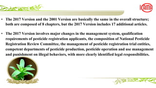 • The 2017 Version and the 2001 Version are basically the same in the overall structure;
both are composed of 8 chapters, but the 2017 Version includes 17 additional articles.
• The 2017 Version involves major changes in the management system, qualification
requirements of pesticide registration applicants, the composition of National Pesticide
Registration Review Committee, the management of pesticide registration trial entities,
competent departments of pesticide production, pesticide operation and use management
and punishment on illegal behaviors, with more clearly identified legal responsibilities.
 