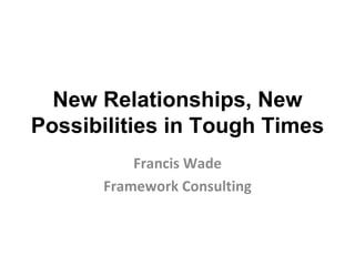 New Relationships, New Possibilities in Tough Times Francis Wade Framework Consulting 