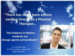 “ There has never been a more exciting time to be a Physical Therapist…  The Evidence In Motion residents are  change agents extraordinaire &quot;  -Dr. Timothy Flynn PT, PhD, Professor, Dept of PT, Regis University 
