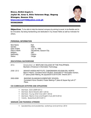 Blanco, McNiel Angelo C.
Joyful St. Area 4, Sitio Veterans Brgy. Bagong
Silangan, Quezon City
blancomcneil162@yahoo.com.ph
09308228826
Objective: To be able to help the desired company by aiming to excel, to be flexible and to
be innovative. By being hardworking and dedicated in my chosen fields as well as motivator for
others.
PERSONAL INFORMATION
Nick Name : Neil
Gender : Male
Date of Birth : July 19, 1995
Place of Birth : Novaliches, Quezon City
Religion : INC
Nationality : Filipino
Status : Single
EDUCATIONAL BACKGROUND
2016 Graduated at BESTLINK COLLEGE OF THE PHILIPPINES.
Bachelor of Science in Information Technology
2008 -2012 BISHOP HADEN INSTITUTE, CABADBARAN AGUSAN DEL NORTE
Best in Filipino, Consitent Honor Student, Graduated 2nd
Honorable mention,
2nd
place poster Making, Mr popular2013-2014 & Mr. Intrams 2011.
2002-2008 BAGONG SILANGAN ELEMENTARY SCHOOL
Consistent Honor Student, Poster Making 4th
place & Sayaw Ng Lahi 2nd
Place.
CO-CURRICULAR ACTIVITIES AND AFFILIATIONS
 Member, SGO (2009-2011)
 Member, Band Master (2011-2012)
 Member, Young Artist Club (2011-2012)
 Member, Filipino Club and English Club (2010-2012)
 Varsity, Basketball (2010-2011)

SEMINARS AND TRAININGS ATTENDED
 Speakership and Leadership, workshop and seminar, 2014
 