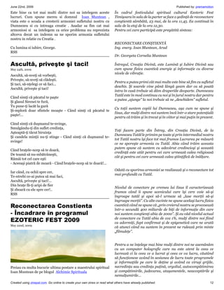 June 22nd, 2009                                                                                                     Published by: premamotion
Este bine ca tot mai multi dintre noi sa intelegem aceste                  În cadrul festivalului spiritual cultural Ezoteric Fest
lucruri. Cum spune mereu si domnul Ioan Muntean ,                          Timişoara în sala de la parter se face o şedinţă de reconectare
viata este o scoala a cresterii armoniei sufletului nostru cu              conştientă sâmbătă, 23 mai, de la ora 11,45. Ea continuă în
Dumnezeu si cu intreaga creatie . Asadar sa fim cat mai                    sala de la etaj de la ora 12,30.
armoniosi si sa intelegem ca orice problema nu reprezinta                  Pentru cei care participă este pregătită sinteza:
altceva decat un indemn sa ne sporim armonia sufletului
nostru in relatie cu Creatia .
                                                                           RECONECTARE CONŞTIENTĂ
Cu lumina si iubire, George.                                               Ing. energ. Ioan Muntean, Arad
RSS
                                                                           Dr. Georgeta Cornelia Muntean

Ascultă, priveşte şi taci!                                                 Întregul, Creaţia Divină, este Lumină şi Iubire Divină sau
May 24th, 2009                                                             cum spune fizica cuantică energie şi informaţie cu diverse
                                                                           nivele de vibraţie.
Ascultă, să-nveţi să vorbeşti,
Priveşte, să-nveţi să clădeşti.
                                                                           Pentru a putea primi cât mai multe este bine să fim cu sufletul
Şi taci, să-nţelegi ce să faci...
                                                                           deschis. Şi soarele vine până lângă geam dar ca să poată
Ascultă, priveşte şi taci!
                                                                           intra în casă trebuie să dăm draperiile deoparte. Dumnezeu
                                                                           Tatăl este în mod continuu cu noi şi în jurul nostru dar pentru
Când simţi că păcatul te paşte
                                                                           a putea „ajunge” la noi trebuie să ne „deschidem” sufletul.
Şi glasul Sirenei te fură,
Tu pune-ţi lacăt la gură
                                                                           Cu toţii suntem copiii lui Dumnezeu, aşa cum ne spune şi
Şi-mploră doar sfintele moaşte - Când simţi că păcatul te
                                                                           Iisus, dar mulţi dintre noi suntem încă într-o stare potenţială
paşte!...
                                                                           pentru că trăim şi în trecut şi în viitor şi mai puţin în prezent.
Când simţi că duşmanul te-nvinge,
Smulgându-ţi din suflet credinţa,
                                                                           Toţi facem parte din Întreg, din Creaţia Divină, de la
Aşteaptă-ţi tăcut biruinţa
                                                                           Dumnezeu Tatăl le primim pe toate şi prin intermediul nostru
Şi candela minţii nu-ţi stinge - Când simţi că duşmanul te-
                                                                           tot Tatăl nostru îşi face tot mai frumos Lucrarea pe măsură
nvinge!
                                                                           ce ne sporeşte armonia cu Tatăl. Abia când trăim aceasta
                                                                           putem spune că suntem cu adevărat credincioşi şi această
Când braţele-ncep să te doară,
                                                                           credinţă este atât pentru cei care urmează calea religioasă
De teamă să nu-mbătrâneşti,
                                                                           cât şi pentru cei care urmează calea ştiinţifică de înălţare.
Rămâi tot cel care eşti
- Aceeaşi piatră de moară - Când braţele-ncep să te doară!...
                                                                           Odată cu sporirea armoniei se realizează şi o reconectare tot
Iar când, cu ochii spre cer,
                                                                           mai profundă cu Tatăl.
Te-ntrebi ce-ai putea să mai faci,
Ascultă, priveşte şi taci!...
Din braţe fă-ţi aripi de fier
                                                                           Nivelul de conectare pe vremea lui Iisus îl caracterizează
Şi zboară cu ele spre cer!..
                                                                           frumos când îi spune ucenicului care îşi cere voie să-şi
RSS
                                                                           îngroape tatăl şi apoi să-l urmeze să „lase morţii să-şi
                                                                           îngroape morţii”. Cu alte cuvinte ne spune acelaşi lucru fizica
Reconectarea Constienta                                                    cuantică când ne spune că „prin creierul nostru se procesează
                                                                           într-o secundă 400 miliarde de biţi de informaţie din care
- Încadrare în programul                                                   noi suntem conştienţi abia de 2000”. Şi eu văd nivelul actual
EZOTERIC FEST 2009                                                         de conectare cu Tatăl abia de cca 1%, mulţi dintre noi fiind
                                                                           ca adormiţi, fapt confirmat şi de epigenetică care ne arată
May 22nd, 2009
                                                                           că atunci când nu suntem în prezent ne rulează prin minte
                                                                           „filmuleţe”.


                                                                           Pentru a ne înţelege mai bine mulţi dintre noi ne asemănăm
                                                                           cu un computer holografic care nu este atent la ceea ce
                                                                           lucrează ci la ceea ce a lucrat şi ceea ce va lucra, căutând
                                                                           să funcţioneze având în sesiunea de lucru toate programele
                                                                           şi informaţiile pe care le deţine şi având ca viruşi grijile,
Preiau cu multa bucurie ultima postare a maestrului spiritual              necredinţa sau credinţa puţină, orgoliul, autocompătimirea
Ioan Muntean de pe blogul Alchimie Spirituala                              şi compătimirile, judecarea, ataşamentele, neacceptările şi
                                                                           nemulţumirile...
Created using zinepal.com. Go online to create your own zines or read what others have already published.                                 12
 