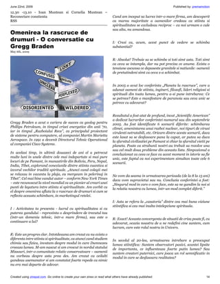 June 22nd, 2009                                                                                                     Published by: premamotion
12.30 -13.10 - Ioan Muntean si Cornelia Muntean –
Reconectare constienta                                                     Cand am inceput sa lucrez intr-o mare firma, am descoperit
RSS                                                                        ca marea majoritate a oamenilor credeau ca stiinta si
                                                                           spiritualitatea se excludeau reciproc – ca noi urmam o cale
                                                                           sau alta, nu amandoua.
Omenirea la rascruce de
drumuri - O conversatie cu                                                 I: Crezi ca, acum, acest punct de vedere se schimba
Gregg Braden                                                               substantial?
May 6th, 2009

                                                                           R: Absolut! Trebuie sa se schimbe si toti simt asta. Toti simt
                                                                           ca ceva se intampla, dar nu pot preciza ce anume. Exista o
                                                                           tensiune ascunsa ce depaseste granitele si natiunile: oamenii
                                                                           de pretutindeni simt ca ceva s-a schimbat.


                                                                           In 2005 a avut loc conferinta „Planeta la rascruce”, care a
                                                                           adunat oameni de stiinta, ingineri, filozofi, lideri religiosi si
                                                                           spirituali din toata lumea, pentru a-si pune intrebarea: Ce
                                                                           se petrece? Este o manifestare de paranoia sau ceva unic se
                                                                           petrece cu adevarat?


                                                                           Rezultatul a fost atat de profund, incat „Scientific American”
                                                                           a dedicat lucrarilor conferintei numarul sau din septembrie
Gregg Braden a avut o cariera de succes ca geolog pentru                   2005. Au fost identificate 6 scenarii diferite: schimbarea
Phillips Petroleum, in timpul crizei energetice din anii ‘70,              climei, amenintarea unui razboi nuclear, noi tipuri de virusi
iar in timpul „Razboiului Rece”, ca principalul proiectant                 virulenti netratabili, etc. Oricare dintre aceste scenarii, daca
de sisteme pentru computere, al companiei Martin Marietta                  este lasat sa se desfasoare pana la capat, ar putea sa duca
Aerospace. In 1991 a devenit Directorul Tehnic Operational                 la sfarsitul civilizatiei pe Pamant si chiar la sfarsitul vietii pe
al companiei Cisco Systems.                                                planeta. Poate ca strabunii nostri au trebuit sa rezolve una
                                                                           sau cel mult doua probleme din aceasta lista. Simpozionul a
In acelasi timp, in ultimii douazeci de ani el a petrecut                  concluzionat ca ceea ce face ca acest moment in istorie sa fie
multe luni in unele dintre cele mai indepartate si mai pure                unic, este faptul ca noi experimentam simultan toate cele 6
locuri de pe Pamant, in manastirile din Bolivia, Peru, Nepal,              scenarii.
India, Tibet, explorand conexiunile dintre stiinta cuantica si
izvorul vechilor traditii spirituale. „Atunci cand colegii mei
se relaxau in vacanta la plaja, eu mergeam in pelerinaj in                 Ne vom da seama in urmatoarea perioada (de la 8 la 15 ani)
Tibet”. Cel mai bine vandut autor – conform New York Times                 daca vom supravietui sau nu. Concluzia conferintei a fost:
– este recunoscut la nivel mondial ca un pionier al creari unei            „Singurul mod in care o vom face, este sa ne gandim la noi si
punti de legatura intre stiinta si spiritualitate. Am vorbit cu            la relatia noastra cu lumea, intr-un mod complet diferit.”
el despre omenirea aflata la o rascruce de drumuri si cum se
reflecta aceasta schimbare, in marketingul retelei.
                                                                           I: Asta se refera la „casatoria” dintre cea mai buna viziune
                                                                           stiintifica si cea mai inalta intelepciune spirituala.
I : Activitatea ta prezenta - lucrul cu spiritualitatea si cu
puterea gandului - reprezinta o desprindere de trecutul tau
(intr-un domeniu tehnic, intr-o mare firma), sau este o                    R: Exact! Aceasta convergenta de situatii de criza poate fi, cu
continuare a lui?                                                          adevarat, ocazia noastra de a ne redefini cine suntem, cum
                                                                           lucram, care este rolul nostru in Univers.
R: Este un progres clar. Intotdeauna am crezut ca nu exista o
diferenta intre stiinta si spiritualitate, ca atunci cand studiem          In secolul al 20-lea, urmatoarea intrebare a preocupat
chimia sau fizica, invatam despre modul in care Dumnezeu                   lumea stiintifica: Suntem observatori pasivi, scantei lipsite
creeaza lumea. M-am nascut si am crescut in nordul statului                de importanta, ce influenteaza foarte putin lumea? Sau
Missouri, intr-o comunitate relativ conservatoare – oamenii                suntem creatori puternici, care joaca un rol semnificativ in
nu vorbeau despre asta prea des. Am crezut ca ceilalti                     modul in care se desfasoara realitatea?
gandeau asemanator si am constatat foarte repede ca nimic
nu era mai departe de adevar.


Created using zinepal.com. Go online to create your own zines or read what others have already published.                                  14
 