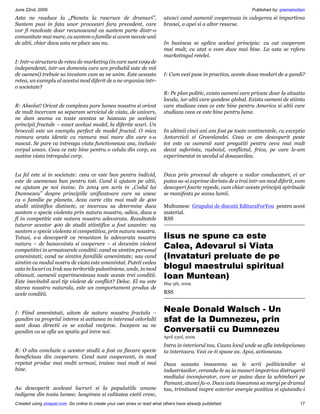 June 22nd, 2009                                                                                                   Published by: premamotion
Asta ne readuce la „Planeta la rascruce de drumuri”.                       atunci cand oamenii coopereaza in culegerea si impartirea
Suntem pusi in fata unor provocari fara precedent, care                    hranei, a apei si a altor resurse.
vor fi rezolvate doar recunoscand ca suntem parte dintr-o
comunitate mai mare, ca suntem o familie si avem nevoie unii
de altii, chiar daca asta ne place sau nu.                                 In business se aplica acelasi principiu: cu cat cooperam
                                                                           mai mult, cu atat o vom duce mai bine. La asta se refera
                                                                           marketingul retelei.
I: Intr-o structura de retea de marketing (in care sunt 1099 de
independenti, intr-un domeniu care are probabil sute de mii
de oameni) trebuie sa invatam cum sa ne unim. Este aceasta                 I: Cum vezi puse in practica, aceste doua moduri de a gandi?
retea, un exemplu al acestui mod diferit de a ne organiza intr-
o societate?
                                                                           R: Pe plan politic, exista oameni care privesc doar la situatia
                                                                           locala, iar altii care gandesc global. Exista oameni de stiinta
R: Absolut! Oricat de complexa pare lumea noastra si oricat                care studiaza ceea ce este bine pentru America si altii care
de mult incercam sa separam serviciul de viata, de univers,                studiaza ceea ce este bine pentru lume.
ne dam seama ca toate acestea se bazeaza pe aceleasi
principii fractale – exact acelasi model, la diferite scari. Un
broccoli este un exemplu perfect de model fractal. O mica                  In ultimii cinci ani am fost pe toate continentele, cu exceptia
ramura arata identic cu ramura mai mare din care s-a                       Antarcticii si Groenlandei. Ceea ce am descoperit peste
nascut. Se pare ca intreaga viata functioneaza asa, inclusiv               tot este ca oamenii sunt pregatiti pentru ceva mai mult
corpul uman. Ceea ce este bine pentru o celula din corp, va                decat suferinta, razboiul, conflictul, frica, pe care le-am
sustine viata intregului corp.                                             experimentat in secolul al douazecilea.


La fel este si in societate: ceea ce este bun pentru individ,              Daca prin procesul de alegere a noilor conducatori, ei ar
este de asemenea bun pentru toti. Cand ii ajutam pe altii,                 putea sa-si exprime dorinta de a trai intr-un mod diferit, vom
ne ajutam pe noi insine. In 2004 am scris in „Codul lui                    descoperi foarte repede, cum chiar aceste principii spirituale
Dumnezeu” despre principiile unificatoare care ne unesc                    se manifesta pe scena lumii.
ca o familie pe planeta. Acea carte cita mai mult de 400
studii stiintifice distincte, ce incercau sa determine daca                Multumesc Grupului de discutii EdituraForYou pentru acest
suntem o specie violenta prin natura noastra, adica, daca a                material.
fi in competitie este natura noastra adevarata. Rezultatele                RSS
tuturor acestor 400 de studii stiintifice a fost unanim: nu
suntem o specie violenta si competitiva, prin natura noastra.
Totusi, s-a descoperit ca renuntam la adevarata noastra                    Iisus ne spune ca este
natura – de bunavointa si cooperare – si devenim violent
competitivi in urmatoarele conditii: cand ne simtim personal
                                                                           Calea, Adevarul si Viata
amenintati; cand ne simtim familiile amenintate; sau cand                  (Invataturi preluate de pe
simtim ca modul nostru de viata este amenintat. Puteti vedea
asta in locuri ca Irak sau teritoriile palestiniene, unde, in mod          blogul maestrului spiritual
obisnuit, oamenii experimenteaza toate aceste trei conditii.               Ioan Muntean)
Este inevitabil acel tip violent de conflict? Deloc. El nu este            May 5th, 2009
starea noastra naturala, este un comportament produs de
acele conditii.                                                            RSS


I: Fiind amenintati, uitam de natura noastra fractala –
                                                                           Neale Donald Walsch - Un
gandim ca propriul interes si actiunea in interesul celorlalti             sfat de la Dumnezeu, prin
sunt doua directii ce se exclud reciproc. Incepem sa ne
gandim ca se afla un spatiu gol intre noi.                                 Conversatii cu Dumnezeu
                                                                           April 23rd, 2009

                                                                           Intra in interiorul tau. Cauta locul unde se afla intelepciunea
R: O alta concluzie a acestor studii a fost ca fiecare specie              ta interioara. Vezi ce-ti spune ea. Apoi, actioneaza.
beneficiaza din cooperare. Cand sunt cooperanti, in mod
repetat produc mai multi urmasi, traiesc mai mult si mai                   Daca aceasta inseamna sa le scrii politicienilor si
bine.                                                                      industriasilor, cerandu-le sa ia masuri impotriva distrugerii
                                                                           mediului inconjurator, care ar putea duce la schimbari pe
                                                                           Pamant, atunci fa-o. Daca asta inseamna sa mergi pe drumul
Au descoperit aceleasi lucruri si la populatiile umane                     tau, trimitand inspre exterior energie pozitiva si ajutandu-i
indigene din toata lumea: lungimea si calitatea vietii cresc,
Created using zinepal.com. Go online to create your own zines or read what others have already published.                               17
 