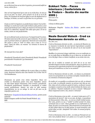 June 22nd, 2009                                                                                                     Published by: premamotion
pe cei din jurul tau sa nu intre in panica, provocand astfel un
necaz, atunci fa-o.                                                        Eckhart Tolle – Pacea
                                                                           interioara ( Conferintele de
Dar cel mai important lucru este sa nu-ti fie frica. In nici un            la Findorn – Scotia din martie
caz tu nu poti sa mori, prin urmare nu ai de ce sa-ti fie
frica. Fii constient de Procesul aflat in curs de desfasurare si
                                                                           2009 )
                                                                           April 22nd, 2009
intelege, in liniste, ca totul o sa fie bine in ce te priveste.
                                                                           Prima parte:

Cauta sa intri in legatura cu perfectiunea tuturor lucrurilor.             A doua si ultima parte:
Intelege ca vei fi exact acolo unde trebuie sa fii, pentru a trai
exact experienta pe care o alegi, pe masura ce il creezi pe Cine           Multumesc blogului          Iesirea din Matrix     pentru aceste
Esti Tu cu Adevarat. Aceasta este calea spre pace. In tot ce               materiale.
exista, cauta sa vezi perfectiunea.                                        RSS


Si, nu in ultimul rand, nu incerca sa te impotrivesti la nimic.          Neale Donald Walsch - Cred ca
Persista toate lucrurile carora le opui rezistenta. Ti-am spus
asta in primul volum si e adevarat. Oamenii care sunt tristi,
                                                                           Dumnezeu doreste sa stiti...
                                                                           May 28th, 2009
din cauza a ceea ce vad in viitor, sau a ceea ce li s-a
spus, legat de viitor, nu reusesc sa ramana in starea de                 Cred ca Dumnezeu doreste sa stiti... ca starea de Maestru nu
perfectiune.                                                              se masoara in functie de cate lucruri ingrozitoare scoateti
                                                                           din viata voastra, ci in functie de cate ori nu le mai numiti
                                                                           ingrozitoare .
Ne mai poti da vreun sfat?
                                                                           Buddha si-a provocat singur suferinta, ca sa se confrunte cu
                                                                           ea, sa vada daca se identifica cu ea si, daca nu, sa vada cine
Preaslaviti! Preaslaviti viata! Preaslaviti Sinele! Preaslaviti            era el de fapt. Iisus s-a lasat crucificat, ca sa arate cine era.
previziunile! Preaslaviti-L pe Dumnezeu!

                                                                           Dar de ce credeti ca sunteti voi aici? De ce sa va mai
Preaslaviti! Jucati jocul!                                                 pierdeti timpul cu lumea asta pieritoare, daca nu pentru a va
                                                                           cunoaste prin experienta proprie? Si cum altfel sa faceti asta,
                                                                           decat prin intalnirea cu ceea ce nu sunteti?
Aduceti bucurie clipei, indiferent de ce pare clipa a va aduce
voua, deoarece bucuria este Cine Sunteti Voi si Cine Veti Fi
Voi Intotdeauna.                                                           Cred ca Dumnezeu doreste sa stiti... ca cineva va pretuieste
                                                                           acum si se pregateste sa va urmeze exemplul. Aceasta idee sa
                                                                           va orienteze urmatoarea alegere!
Dumnezeu nu poate crea nimic imperfect. Daca voi
credeti ca Dumnezeu poate crea ceva imperfect, atunci                      De multe ori, ne gandim ca actionam intr-un vid, ca nimeni
nu stiti nimic despre Dumnezeu. Prin urmare, preaslaviti.                  nu ne vede, ca actiunile noastre ne privesc mai ales pe noi.
Preaslaviti perfectiunea! Zambiti si preaslaviti si vedeti                 Dar, daca ati sti ca fiecare gand al vostru, ca fiecare cuvant
numai perfectiunea. Atunci, tot ceea ce altii numesc                       sau fapta a voastra urma sa fie astazi imitata de cineva care
imperfectiune nu va va atinge in nici un fel care sa fie                   va admira ? Sunteti multumit cu ceea ce faceti ? Minunat!
imperfect pentru voi.                                                      Daca raspunsul vostru e da, atunci e minunat!

Multumesc Grupului de discutii Editura ForYou pentru acest
material.                                                                  Cred ca Dumnezeu vrea sa stiti... ca uneori viata pare a fi o
Puteti cumpara cartile lui Neale Donald Walsch aici .                      succesiune de lucruri, dar ca ea este, de fapt, o succesiune
RSS                                                                        de binecuvantari. Stiu, stiu... ca voi nu o traiti in felul acesta.
                                                                           Dar asta, pentru ca nu o vedeti in felul acesta! In viata,
                                                                           primesti ceea ce vezi. Daca ganditi ca va confruntati cu o
                                                                           lupta, de asta o sa aveti parte. Daca hotarati ca aveti parte de
                                                                           un dar (chiar daca nu va dati seama, in acest moment), veti
                                                                           primi chiar un dar. Asteptati! Veti vedea. In sensul propriu.
                                                                           Veti vedea!

                                                                           Cred ca Dumnezeu vrea sa stiti... ca viata pe Pamant are un
                                                                           sens mai profund decat s-ar putea sa vi se para la prima
Created using zinepal.com. Go online to create your own zines or read what others have already published.                                  18
 