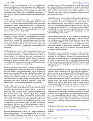 June 22nd, 2009                                                                                                    Published by: premamotion
vedere. Va rog, nu va imaginati ca nu faceti aici nimic altceva            niciodata. Daca vreti sa mergeti undeva unde nu ati mai
decat sa traiti pana la moarte! Daca asta ar fi tot, Dumnezeu              fost inainte, trebuie sa mergeti undeva unde nu ati mai fost
nu si-ar mai face timp sa se implice. Nu! Se mai intampla si               inainte. Nu puteti intreprinde ceva nou, facand lucruri vechi.
altceva, care are legatura cu evolutia sufletului vostru. Vreti            Daca vreti ca viata voastra sa se schimbe, trebuie sa va
sa stiti mai multe despre asta si despre cum se intampla? Ce               schimbati viata. Asa ca, porniti! Nu e niciun pericol. Si chiar
ar fi sa faceti din a afla despre aceasta preocuparea voastra              este timpul sa o faceti!
de azi?
                                                                           Cred ca Dumnezeu vrea sa stiti... ca e bine sa faceti pe cineva
Cred ca Dumnezeu doreste sa stiti... ca a astepta sa vezi                  care-si recunoaste o greseala sa se simta mai bine dupa
ce se intampla nu este o modalitate prea buna de a lua                     ce a recunoscut-o, nu sa se simta mai rau. Daca cineva va
decizii. A nu lua o decizie inseamna chiar a decide. Ce decideti           cere scuze pentru ceva, sau chiar daca spune doar aoleu,
in momentul acesta, neluand nicio decizie? Ce alegeti prin                 in loc sa-i expuneti toate motivele pentru care v-a creat un
esecul de a alege? In felul acesta vreti sa va traiti viata: ca pe         inconvenient sau pentru care v-a pus intr-o lumina proasta,
ceva prefigurat? Este timpul sa luati o decizie. Aveti nevoie              ganditi-va la ce ati putea spune ca sa-l ajutati sa nu se simta
de un semnal mai mare decat asta?                                          prost dupa greseala lui. Candva, poate veti tanji dupa aceeasi
                                                                           amabilitate din partea altora.
Cred ca Dumnezeu vrea sa stiti... ca nu siguranta ar trebui
sa cautati in viitor. Ar trebui sa cautati bucurie. S-ar putea             Cred ca Dumnezeu doreste sa stiti... ca ceea ce gandesti cu
ca siguranta si bucuria sa nu vina impreuna. Pot sa vina...                inima este minunat - este minunat! Ceea ce-ti arata sufletul
dar pot si sa nu vina. Nu exista nicio garantie. S-ar putea                este intotdeauna corect. Ralph Waldo Emerson a spus asta
sa nu traiti niciodata cele mai adevarate bucurii ale vietii,              - si are dreptate! Mintea este ultima parte din voi de care
daca preocuparea voastra de baza este garantia sigurantei.                 sa ascultati. Ea gandeste la tot ceea ce puteti pierde. Inima
Asta nu este o invitatie la a fi nechibzuiti, ci la a deveni macar         gandeste la tot ceea ce puteti darui, iar sufletul - la tot ceea
indrazneti.                                                                ce sunteti. Va voi lasa pe voi sa hotarati care dintre acestea
                                                                           trei este cea mai importanta.. .
Cred ca Dumnezeu vrea sa stiti... ca este timpul sa nu mai
ascundeti nimic de nimeni. Este ziua eliberarii voastre. Orice             Cred ca Dumnezeu vrea sa stiti... ca este in regula sa gresiti.
ati ascunde de celalalt, nu merita sa faceti asta. Daca nu                 Greselile ne sunt prietene: ele ne ajuta sa evoluam. Este
sunteti atenti, o sa va macine. Va poate face mai mult rau                 imposibil, de fapt, sa faci o greseala, in adevaratul sens al
decat v-ar face daca ati spune tuturor. Rostiti-va adevarul,               cuvantului, de vreme ce tot ceea ce desemnam prin cuvantul
dar aduceti pace in cuvintele voastre! Dezvaluiti ce ati tinut             greseala ne aduce castig. Asa ca, marsaluiti inainte cu toata
secret! Pana la urma, transparenta este mai buna, chiar daca               forta si rigurozitatea momentului ACUM! Si nu va ingrijorati
s-ar putea sa va simtiti incomod, un timp.                                 cu privire la greseli, ci ingrijorati- va de teama de a nu face
                                                                           nicio greseala!
Cred ca Dumnezeu doreste sa stiti... ca motivul pentru care va
aflati pe planeta are o legatura foarte mica cu preocuparea                Cred ca Dumnezeu vrea sa stiti... ca trebuie sa fiti buni cu
careia ii dedicati majoritatea timpului vostru. Poate ca ati               voi insiva, daca vreodata aveti de gand sa fiti de folos altora.
putea sa va rearanjati doar un pic prioritatile, acordand mai              Asta presupune sa va luati cate o zi libera, din cand in cand,
multa atentie sufletului vostru. Ce ziceti de asta? Cand a fost            fara sa fi fost planificata. Mancati o bucatica de ciocolata,
ultima oara cand ati meditat, macar pentru o jumatate de                   atunci cand nu aveti voie! Trageti un pui de somn, chiar
ora? Sau cand v-ati asezat pentru o lectura buna si lunga,                 atunci cand e imposibil! Bagati-va nasul intr-o carte buna,
despre ceva spiritual si datator de inspiratie? Vorbiti zilnic             timp de o ora, cand nu va puteti permite sa faceti asta!
cu Dumnezeu? Ati putea sa lungiti un pic conversatiile?                    Relaxati-va in cada de baie, atunci cand nu e timp pentru
                                                                           asta! Lasati totul, atunci cand nu ar trebui sa o faceti! Dar,
Cred ca Dumnezeu doreste sa stiti... ca voi nu sunteti                     pentru numele lui Dumnezeu, faceti-o acum, chiar acum!
povestea voastra. Sunteti mult mai mult decat atat! Este in
regula sa renuntati acum la trecutul vostru. Cei mai multi                 Cred ca Dumnezeu vrea sa stiti... ca bombaneala si
dintre noi avem o poveste despre cum am ajuns sa fim asa                   vaicareala nu schimba nimic si niciodata nu ajuta pe nimeni
cum suntem, despre cum e sa fim noi si despre motivul                    cu nimic. Daca nu vreti sa faceti ceva ca sa schimbati situatia,
pentru care este, cateodata, atat de dificil sa trecem prin                nu va mai plangeti! Daca, oricat de mult v-ati dori, nu puteti
viata. Toate acestea sunt lucruri care nu au nicio legatura cu             face nimic ca s-o schimbati, atunci acceptati-o momentan si
cine suntem acum. Cat de des, in timpul experientelor vietii,              creati un maine diferit, dar, cat timp asteptati, nu lasati ca
va influenteaza povestea voastra? Sunteti pregatiti, acum,               ziua de azi sa fie stricata! Are vreun inteles pentru voi? Pentru
sa renuntati la ea? Cum ar fi daca ati putea sa va creati                  mine are.
mai degraba asa cum vreti sa fiti, decat asa cum credeti ca
sunteti? N-ar fi grozav? Ei bine, puteti! Tot ce trebuie sa faceti         Cu dragoste, al vostru prieten, Dumnezeu
e sa renuntati la povestea voastra.
                                                                           Multumesc Grupului de Discutii EdituraForYou pentru acest
Cred ca Dumnezeu vrea sa stiti... ca e timpul sa treceti la                material!
taramuri neexplorate. Daca vreti sa faceti ceva ce nu ati mai              RSS
facut niciodata, trebuie sa faceti ceva ce nu ati mai facut
Created using zinepal.com. Go online to create your own zines or read what others have already published.                                19
 