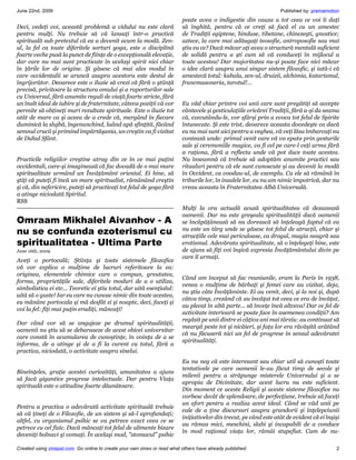 June 22nd, 2009                                                                                                     Published by: premamotion
                                                                           poate avea o indigestie din cauza a tot ceea ce voi îi daţi
Deci, vedeţi voi, această problemă a vidului nu este clară                 să înghită, pentru că ce vreţi să facă el cu un amestec
pentru mulţi. Nu trebuie să vă lansaţi într-o practică                     de Tradiţii egiptene, hinduse, tibetane, chinezeşti, gnostice;
spirituală sub pretextul că ea a devenit acum la modă. Zen-                aztece, la care mai adăugaţi teosofie, antroposofie sau mai
ul, la fel ca toate diferitele sorturi yoga, este o disciplină             ştiu eu ce? Dacă măcar aţi avea o structură mentală suficient
foarte veche pusă la punct de fiinţe de o excepţională elevaţie,           de solidă pentru a şti cum să vă conduceţi în mijlocul a
dar care nu mai sunt practicate în acelaşi spirit nici chiar               toate acestea! Dar majoritatea nu-şi poate face nici măcar
în ţările lor de origine. Şi găsesc că mai ales modul în                   o idee clară asupra unui singur sistem filozofic, şi iată-i că
care occidentalii se aruncă asupra acestora este destul de                 amestecă totul: kabala, zen-ul, druizii, alchimia, katarismul,
îngrijorător. Deoarece este o iluzie să crezi că fără o ştiinţă            francmasoneria, tarotul!...
precisă, privitoare la structura omului şi a raporturilor sale
cu Universul, fără anumite reguli de viaţă foarte stricte, fără
un înalt ideal de iubire şi de fraternitate, câteva poziţii vă vor         Eu văd chiar printre voi unii care sunt pregătiţi să accepte
permite să obţineţi mari rezultate spirituale. Este o iluzie tot           cântecele şi gesticulaţiile oricărei Tradiţii, fără a-şi da seama
atât de mare ca şi aceea de a crede că, mergând în fiecare                 că, executându-le, vor sfârşi prin a evoca tot felul de Spirite
duminică la slujbă, îngenunchind, luând apă sfinţită, făcând               întunecate. Şi este trist, deoarece aceasta dovedeşte ca dacă
semnul crucii şi primind împărtăşania, un creştin va fi vizitat            eu nu mai sunt aici pentru a veghea, vă veţi lăsa îmbarcaţi nu
de Duhul Sfânt.                                                            contează unde: primul venit care vă va epata prin gesturile
                                                                           sale şi ceremoniile magice, va fi cel pe care-l veţi urma fără
                                                                           a raţiona, fără a reflecta unde vă pot duce toate acestea.
Practicile religiilor creştine atrag din ce în ce mai puţini               Nu înseamnă că trebuie să adoptăm anumite practici sau
occidentali, care-şi imaginează că fac dovadă de o mai mare                ritualuri pentru că ele sunt cunoscute şi au devenit la modă
spiritualitate urmând un Învăţământ oriental. Ei bine, să                  în Occident, ca vooduu-ul, de exemplu. Ca ele să rămână în
ştiţi că puteţi fi încă un mare spiritualist, rămânând creştin             triburile lor, în insulele lor, eu nu am nimic împotrivă, dar nu
şi că, din nefericire, puteţi să practicaţi tot felul de yoga fără         vreau aceasta în Fraternitatea Albă Universală.
a atinge niciodată Spiritul.
RSS
                                                                           Mulţi la ora actuală acuză spiritualitatea că dezaxează
                                                                           oamenii. Dar nu este greşeala spiritualităţii dacă oamenii
Omraam Mikhalel Aivanhov - A                                               se încăpăţânează să nu dorească să înţeleagă faptul că ea
nu se confunda ezoterismul cu                                              nu este un târg unde se găsesc tot felul de atracţii, chiar şi
                                                                           atracţiile cele mai periculoase, ca drogul, magia neagră sau
spiritualitatea - Ultima Parte                                             erotismul. Adevărata spiritualitate, să o înţelegeţi bine, este
June 16th, 2009                                                            de ajuns să fiţi voi înşivă expresia Învăţământului divin pe
                                                                           care îl urmaţi.
Aveţi o portocală; Ştiinţa şi toate sistemele filozofice
vă vor explica o mulţime de lucruri referitoare la ea:
originea, elementele chimice care o compun, greutatea,
                                                                           Când am început să fac reuniunile, eram la Paris în 1938,
forma, proprietăţile sale, diferitele moduri de a o utiliza,
                                                                           venea o mulţime de bărbaţi şi femei care au vizitat, deja,
simbolistica ei etc... Teoretic ei ştiu totul, dar uită esenţialul:
                                                                           nu ştiu câte Învăţăminte. Ei au venit, deci, şi la noi şi, după
uită să o guste! Iar eu care nu cunosc nimic din toate acestea,
                                                                           câtva timp, crezând că au învăţat tot ceea ce era de învăţat,
eu mănânc portocala şi mă desfăt zi şi noapte, deci, faceţi şi
                                                                           au plecat în altă parte... să înveţe încă altceva! Dar ce fel de
voi la fel: fiţi mai puţin erudiţi, mâncaţi!
                                                                           activitate interioară se poate face în asemenea condiţii? Am
                                                                           regăsit pe unii dintre ei câţiva ani mai târziu: au continuat să
Dar când vor să se angajeze pe drumul spiritualităţii,
                                                                           meargă peste tot şi nicăieri, şi faţa lor era răvăşită arătând
oamenii nu ştiu să se debaraseze de acest obicei universitar
                                                                           că nu făcuseră nici un fel de progrese în sensul adevăratei
care constă în acumularea de cunoştinţe, în voinţa de a se
                                                                           spiritualităţi.
informa, de a atinge şi de a fi la curent cu totul, fără a
practica, niciodată, o activitate asupra sinelui.
                                                                           Eu nu neg că este interesant sau chiar util să cunoşti toate
                                                                           tentativele pe care oamenii le-au făcut timp de secole şi
Bineînţeles, graţie acestei curiozităţi, umanitatea a ajuns
                                                                           milenii pentru a străpunge misterele Universului şi a se
să facă gigantice progrese intelectuale. Dar pentru Viaţa
                                                                           apropia de Divinitate, dar acest lucru nu este suficient.
spirituală este o atitudine foarte dăunătoare.
                                                                           Din moment ce aceste Religii şi aceste sisteme filozofice nu
                                                                           vorbesc decât de splendoare, de perfecţiune, trebuie să faceţi
                                                                           un efort pentru a realiza acest ideal. Când se văd unii pe
Pentru a practica o adevărată activitate spirituală trebuie
                                                                           cale de a ţine discursuri asupra grandorii şi înţelepciunii
să vă ţineţi de o Filozofie, de un sistem şi să-l aprofundaţi;
                                                                           iniţiativelor din trecut, pe când este atât de evident că ei înşişi
altfel, cu organismul psihic se va petrece exact ceea ce se
                                                                           au rămas mici, meschini, slabi şi incapabili de a conduce
petrece cu cel fizic. Dacă mâncaţi tot felul de alimente bizare
                                                                           în mod raţional viaţa lor, rămâi stupefiat. Cum de nu-
deveniţi bolnavi şi vomaţi. În acelaşi mod, stomacul psihic

Created using zinepal.com. Go online to create your own zines or read what others have already published.                                   2
 