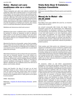 June 22nd, 2009                                                                                                     Published by: premamotion

Osho - Numai cel care                                                      Viata Este Doar O Calatorie -
mediteaza stie ce e viata                                                  Suntem Constiinta
April 22nd, 2009                                                           April 22nd, 2009

Mintea îndreptata spre afara este radacina naivitatii tale                Multumesc domnului Babarczi Francisc pentru acest material.
copilaresti. Chiar daca ai ajunge la luna, ce ai sa faci acolo?            RSS
Vei fi acelasi! Vei sta pe luna având în cap aceleasi prostii,
acelasi balegar de vaca sfânta pe care îl tot cari în inima. Nu
va fi nici o diferenta. Poti sa fii sarac lipit, poti sa fii putred        Mesaj de la Matei - din
de bogat; poti sa fii total anonim, poti sa fii renumit în toata
lumea - nu exista nici o diferenta, tot copilaros esti, si asa vei
                                                                           26.05.2009
                                                                           June 14th, 2009
ramâne daca mintea ta nu va face o cotitura la o suta optzeci
de grade, începând sa se îndrepte spre interior, daca mintea               Sunt Matei. De la toate sufletele din acest loc, va transmit
nu ia o cu totul alta dimensiune, devenind meditatie.                      salutari pline de iubire!

Meditatia este întoarcerea mintii catre sursa ei.                          Am urmarit ceremoniile Zilei Eroilor din Statele Unite.
                                                                           Cunoastem acele forte ale intunericului care influenteaza
                                                                           oamenii profitori sa starneasca razboaie si sa acapareze
Meditatia te face matur; meditatia te face cu adevarat adult.              mai mult pamant, mai multi bani, mai multa putere. Faptul
Sa înaintezi în vârsta nu înseamna sa devii cu adevarat                    ca mor mai multi oameni nu are nicio importanta pentru
adult, pentru ca vad oameni de optzeci de ani care joaca                   acesti stapani ai razboiului, care si-au pierdut constiinta
jocuri urâte, se joaca de-a puterea politica. Somnul pare sa               si vad arma razboiului ca pe un mijloc pentru atingerea
fie profund. Când au sa se trezeasca? Când se vor gândi la                 propriului scop. Acesti indivizi nu recunosc cata ipocrizie e
lumea launtrica?                                                           in comemorarea anuală a milioanelor de oameni carora le-
                                                                           au cauzat moartea sau a suferintelor indurate de familiile si
                                                                           prieteni acestora.
Moartea îti va lua tot ce ai acumulat - putere, bani, prestigiu.
Nu va ramâne nici urma din toate astea. Toata viata ta va fi
anihilata. Va veni moartea si va distruge tot ce ai realizat; va           Toate acestea sunt triste pentru noi, incluzand si pe acei
veni moartea si îti va dovedi ca palatele tale n-au fost decât             negustori ai razboiului ce raman in intuneric. Conform Legii
palate din carti de joc.                                                   universale, ei vor experimenta aceeasi suferinta care au
                                                                           provocat-o si, prin Gratia Divina, li se va da sansa sa se ridice
                                                                           in Lumina. Acesta este un motiv de a simti bucurie (ca o parte
Maturitatea înseamna sa stii ca exista în tine ceva nemuritor,             inseparabila de Dumnezeu si de toate celelalte suflete): faptul
ceva care va transcede moartea. Ca sa stii, trebuie sa-1                   ca ei accepta Lumina inalta, Unimea a Tot Ceea Ce Este. Un
cunosti. Mintea cunoaste lumea, meditatia îl cunoaste pe                   alt motiv de bucurie este ca intunericul ce a cuprins acele
Dumnezeu. Mintea este o cale de a întelege obiectul, meditatia             suflete mai are doar o farama din forta sa initiala si nu mai
este o cale de a întelege subiectul. Mintea se preocupa de                 poate zabovi prea mult.
continut, meditatia se preocupa de continator - constiinta.
Mintea e obsedata de nori, meditatia cauta cerul. Norii vin si
pleaca; cerul ramâne, dainuie.                                             De asemenea, vedem ca unii dintre supravietuitorii
                                                                           razboaielor, au corpul atat de afectat, incat vietile lor si ale
                                                                           familiilor lor sunt radical schimbate. Ii vedem pe veteranii
Cauta cerul launtric. Iar daca îl vei gasi, nu vei muri                    care sunt zdruncinati psihic, multi aflandu-se printre cei fara
niciodata. Corpul va muri, mintea va muri, dar tu nu vei                   adapost, si vedem si suferinta celor care ii iubesc. Totusi,
muri. Iar când cunosti asta, cunosti viata. Ceea ce numesti                alaturi de toata tristetea noastra pentru toate aceste suflete,
tu acum viata nu e viata adevarata pentru ca o sa moara.                   se afla si bucuria de a sti ca ei s-au ridicat spiritual. Cei care
Numai cel care mediteaza stie ce e viata, pentru ca el a ajuns             au murit fizic vor cunoaste, in Nirvana, saltul in evolutia
la sursa vesniciei.                                                       sufletului lor, iar cei ce supravietuiesc in Lumina vor fi
                                                                           vindecati, atunci cand Pamantul va atinge vibratiile mai
OSHO - Maturitatea.                                                        inalte din evolutia sa. Oricum, acesti oameni vor cunoaste
                                                                           adevarul despre razboaiele in care ei au luptat „pentru
Multumesc Grupului de discutii Sannyas Romania pentru                      libertate”, dar, in nivelul lor mai inalt de intelegere, vor simti
acest articol.                                                             iertare si compasiune pentru sufletele ce au devenit inrobite
RSS                                                                        de puterea lor de a transforma uciderea in „patriotism”, iar
                                                                           pe cei ce au omorat si au fost omorati, in „eroi”. Toate aceste
                                                                           suflete luminate vor deveni luptatori pentru pace.




Created using zinepal.com. Go online to create your own zines or read what others have already published.                                 20
 