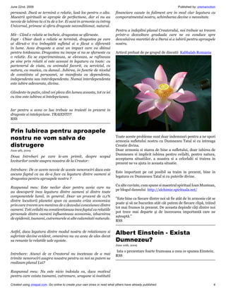 June 22nd, 2009                                                                                                    Published by: premamotion
persoană. Dacă se termină o relatie, lasă loc pentru o alta.               financiare cazute in faliment are in mod clar legatura cu
Maestrii spirituali se apropie de perfectiune, dar ei nu au                comporatmentul nostru, schimbarea devine o necesitate.
nevoie de iubirea ta ci tu de a lor. Ei sunt in armonie cu intreg
Universul, primesc si ofera dragoste neconditionat, natural.
                                                                           Pentru a indeplini planul Creatorului, noi trebuie sa trecem
Mit - Când o relatie se încheie, dragostea se sfârseste.                   printr-o dezvoltare graduala care ne va conduce spre
Fapt - Chiar dacă o relatie se termină, dragostea pe care                  dezvaluirea maretiei de a Darui si a iubirii pentru aproapele
ai dăruit-o ti-a îmbogătit sufletul si a făcut o diferentă                 nostru.
în lume. Acea dragoste a avut un impact care va dăinui
pentru totdeauna. Dragostea nu incepe si nu se sfarseste cu                Articol preluat de pe grupul de discutii Kabbalah Romania
o relatie. Ea se experimenteaza, se eleveaza, se rafineaza
pe sine prin relatii si este aceeasi in legatura cu toate: cu
partenerul de viata, cu animalul favorit, cu serviciul, cu
natura, cu muzica, cu dansul…Iubirea, in functie de nivelul
de constiinta al persoanei, se manifesta ca dependenta,
independenta sau interdependenta. Numai interdependenta
este iubire adevarata, divina.

Gândeste-te putin, când vei pleca din lumea aceasta, tot ce iei
cu tine este iubirea si întelepciunea.


Iar pentru a avea ce lua trebuie sa traiesti in prezent in
dragoste si intelepciune. TRAIESTI?!
RSS


Prin Iubirea pentru aproapele
nostru ne vom salva de                                                     Toate aceste probleme sunt doar indemnuri pentru a ne spori
                                                                           armonia sufletului nostru cu Dumnezeu Tatal si cu intreaga
distrugere                                                                 Creatie divina.
June 9th, 2009                                                             Doar armonia si starea de bine a sufletului, doar iubirea de
                                                                           Dumnezeu si implicit iubirea pentru ceilalti, pentru natura,
Doua Intrebari pe care le-am primit, despre scopul
                                                                           acceptarea situatiilor, a noastra si a celorlalti si trairea in
loviturilor venite asupra noastra de la Creator:
                                                                           prezent ne va ajuta in aceasta situatie.
Intrebare: De ce avem nevoie de aceste nenorociri daca este
                                                                           Este important pe cat posibil sa traim in prezent, bine in
ascuns faptul ca au de-a face cu legatura dintre oameni si
                                                                           legatura cu Dumnezeu Tatal si cu puterile divine.
dragostea pentru aproapele nostru ?
                                                                           Cu alte cuvinte, cum spune si maestrul spiritual Ioan Muntean,
Raspunsul meu: Este neclar doar pentru aceia care nu
                                                                           pe blogul dansului http://alchimie.spirituala.net/
au descoperit inca legatura dintre oameni si dintre toate
componentele lumii, in general. Doar un procent de 0,1%
                                                                           Este bine ca fiecare dintre noi să fie atât de în armonie cât se
dintre locuitorii planetei spun ca aceasta criza economica
                                                                           poate şi să ne bucurăm atât cât putem de fiecare clipă, trăind
prin care trecem are menirea de a dezvalui conexiunea dintre
                                                                           tot mai frumos în prezent. De aceasta depinde câţi dintre noi
oameni. Toti ceilalti nu constientizeaza inca faptul ca relatiile
                                                                           pot trece mai departe şi de încercarea importantă care ne
personale dintre oameni influenteaza economia, izbucnirea
                                                                           aşteaptă.
de epidemii, tsunami, cutremurele si alte calamitati naturale.
                                                                           RSS

Astfel, daca legatura dintre modul nostru de relationare si
suferinte devine evident, omenirea nu va avea de ales decat
                                                                           Albert Einstein - Exista
sa renunte la relatiile sale egoiste.                                      Dumnezeu?
                                                                           June 10th, 2009

                                                                           Iata o prezentare foarte frumoasa a ceea ce spunea Einstein.
Intrebare: Atunci de ce Creatorul nu inceteaza de a mai                    RSS
trimite nenorociri asupra noastra pentru ca noi sa putem sa
realizam planul Lui?

Raspunsul meu: Nu este nicio indoiala ca, daca motivul
pentru care exista tsunami, cutremure, uragane si institutii

Created using zinepal.com. Go online to create your own zines or read what others have already published.                                 4
 