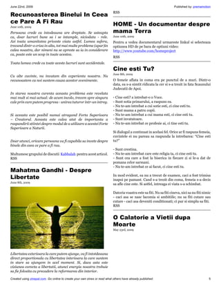 June 22nd, 2009                                                                                                       Published by: premamotion
                                                                           RSS
Recunoasterea Binelui In Ceea
ce Pare A Fi Rau                                       HOME - Un documentar despre
June 10th, 2009

Persoana crede ca intodeauna are dreptate. Se asteapta mama Terra
ca, doar lucruri bune sa i se intample, niciodata - rele.                  June 10th, 2009
Azi toata umanitatea priveste viata astfel. Lumea sufera,                  Pentru a vedea documentarul urmareste linkul si selecteaza
trecand dintr-o criza in alta, tot mai multe probleme (apar)in             optiunea HD de pe bara de optiuni video:
calea noastra, dar nimeni nu se opreste sa ia in considerare               http://www.youtube.com/homeproject
ca, poate este un scop in toate acestea.
                                                                           RSS
Toata lumea crede ca toate aceste lucruri sunt accidentale.
                                                                           Cine esti Tu?
                                                                           June 8th, 2009
Cu alte cuvinte, nu invatam din experienta noastra. Nu
recunoastem ca noi suntem cauza acestor evenimente.                        O femeie aflata in coma era pe punctul de a muri. Dintr-o
                                                                           data, ea s-a simtit ridicata la cer si s-a trezit in fata Scaunului
                                                                           Judecatii de Apoi.
In starea noastra curenta aceasta problema este revelata
mai mult si mai actual: de acum incolo, trecem spre singura                - Cine esti? a intrebat-o o Voce.
cale prin care putem progresa - unirea tuturor intr-un intreg.             - Sunt sotia primarului, a raspuns ea.
                                                                           - Nu te-am intrebat a cui sotie esti, ci cine esti tu.
                                                                           - Sunt mama a patru copii.
Si aceasta este posibil numai atragand Forta Superioara                    - Nu te-am intrebat a cui mama esti, ci cine esti tu.
– Creatorul. Aceasta este calea atat de importanta a                       - Sunt invatatoare.
raspandirii stiintei despre modul de a utilizare a acestei Forte           - Nu te-am intrebat ce profesie ai, ci tine esti tu.
Superioare a Naturii.
                                                                           Si dialogul a continuat in acelasi fel. Orice ar fi raspuns femeia,
                                                                           cuvintele ei nu pareau sa raspunda la intrebarea: “Cine esti
Doar atunci, oricare persoana va fi capabila sa invete despre              tu?”
binele din ceea ce pare a fi rau.
                                                                           - Sunt crestina.
Multumesc grupului de discutii Kabbalah pentru acest articol.              - Nu te-am intrebat care este religia ta, ci cine esti tu.
RSS                                                                        - Sunt cea care a fost la biserica in fiecare zi si le-a dat de
                                                                           pomana celor sarmani.
                                                                           - Nu te-am intrebat ce ai facut, ci cine esti tu.
Mahatma Gandhi - Despre
Libertate                                                                  In mod evident, ea nu a trecut de examen, caci a fost trimisa
                                                                           inapoi pe pamant. Cand s-a trezit din coma, femeia s-a decis
June 8th, 2009
                                                                           sa afle cine este. Si astfel, intreaga ei viata s-a schimbat.

                                                                           Datoria voastra este sa fiti. Nu sa fiti cineva, nici sa nu fiti nimic
                                                                           - caci asa se nasc lacomia si ambitiile; nu sa fiti cutare sau
                                                                           cutare - caci asa deveniti conditionati; ci pur si simplu sa fiti.
                                                                           RSS


                                                                           O Calatorie a Vietii dupa
                                                                           Moarte
                                                                           May 23rd, 2009




Libertatea exterioara la care putem ajunge, va fi intotdeauna
direct proportionala cu libertatea interioara la care suntem
in stare sa ajungem in acel moment. Si, daca asta este
viziunea corecta a libertatii, atunci energia noastra trebuie
sa fie folosita cu precadere la reformarea din interior.

Created using zinepal.com. Go online to create your own zines or read what others have already published.                                      5
 