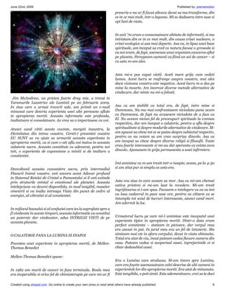 June 22nd, 2009                                                                                                    Published by: premamotion
                                                                           prescris-o nu ar fi facut altceva decat sa ma transforme, din
                                                                           ce in ce mai mult, intr-o leguma. Mi se dadusera intre sase si
                                                                           opt luni de viata.


                                                                           In anii ‘70 eram o consumatoare ahtiata de informatii, si ma
                                                                           intristam din ce in ce mai mult, din cauza crizei nucleare, a
                                                                           crizei ecologice si asa mai departe. Asa ca, in lipsa unei baze
                                                                           spirituale, am inceput sa cred ca natura facuse o greseala si
                                                                           ca noi eram, de fapt, asemenea unui organism canceros aflat
                                                                           pe planeta. Percepeam oamenii ca fiind un soi de cancer – si
                                                                           cu asta m-am ales.


                                                                           Asta mi-a pus capat vietii. Aveti mare grija cum vedeti
                                                                           lumea. Acest lucru se rasfrange asupra voastra, mai ales
                                                                           daca viziunea voastra este negativa. Acest lucru m-a dus pe
                                                                           mine la moarte. Am incercat diverse metode alternative de
                                                                           vindecare, dar nimic nu mi-a folosit.
 Jim McAndrew, un prieten foarte drag mie, a trecut in
Taramurile Launtrice ale Luminii pe 20 februarie 2009.
In ziua care a urmat trecerii sale, am primit un e-mail                    Asa ca am stabilit ca totul era, de fapt, intre mine si
minunat care descria experienta unei alte persoane aflate                  Dumnezeu. Nu ma mai confruntasem niciodata pana acum
in apropierea mortii. Aceasta informatie este profunda,                    cu Dumnezeu, de fapt nu avusesem niciodata de a face cu
inaltatoare si consolatoare. As vrea sa o impartasesc cu voi.              El. Nu aveam niciun fel de preocupari spirituale la vremea
                                                                           respectiva, dar am inceput o calatorie, pentru a afla despre
Atunci cand cititi aceste cuvinte, mergeti inauntru, la                    spiritualitate si despre modurile alternative de vindecare. M-
Divinitatea din inima voastra. Cereti-i prezentei voastre                  am apucat sa citesc tot ce se putea despre subiectul respectiv,
EU SUNT sa va ajute sa urmariti aceasta experienta in                      pentru ca nu voiam sa am vreo surpriza dincolo. Asa ca
apropierea mortii, ca si cum v-ati afla voi insiva in aceasta              am inceput sa citesc despre diverse religii si filozofii. Toate
calatorie sacra. Aceasta constituie cu adevarat, pentru noi                erau foarte interesante si mi-au dat speranta ca exista ceva
toti, o experienta de expansiune a mintii si de inaltare a                 dincolo. Ajunsesem in grija permanenta a unei infirmiere.
constientei.
                                                                           Imi amintesc ca m-am trezit intr-o noapte, acasa, pe la 4:30
Dezvoltand aceasta cunoastere sacra, prin intermediul                      si am stiut pur si simplu ca asta era.
Flacarii Inimii voastre, veti ancora acest Adevar profund
in Sistemul Retelei de Cristal a Pamantului si il veti extinde
prin straturile mintal si emotional ale planetei. Aceasta                  Asta era ziua in care aveam sa mor. Asa ca mi-am chemat
intelepciune va deveni disponibila, in mod tangibil, maselor               cativa prieteni si mi-am luat la revedere. Mi-am trezit
omenirii si va inalta intreaga Viata din punct de vedre al                 ingrijitoarea si i-am spus. Facusem o intelegere cu ea ca imi
energiei, al vibratiei si al constientei.                                  va lasa cadavrul in pace sase ore, pentru ca citisem ca se
                                                                           intampla tot soiul de lucruri interesante, atunci cand mori.
                                                                           Am adormit la loc.
In mijlocul haosului si al confuziei care ies la suprafata spre a
fi vindecate in aceste timpuri, aceasta informatie va constitui
un puternic dar vindecator, adus INTREGII VIETI de pe                      Urmatorul lucru pe care mi-l amintesc este inceputul unei
aceasta planeta.                                                           experiente tipice in apropierea mortii. Dintr-o data eram
                                                                           perfect constienta – stateam in picioare, dar corpul meu
                                                                           era asezat in pat. In jurul meu era un fel de intuneric. Ma
O CALATORIE PANA LA LUMINA SI INAPOI                                       simteam mai vie in afara corpului, decat in viata obisnuita.
                                                                           Totul era atat de viu, incat puteam vedea fiecare camera din
Povestea unei experiente in apropierea mortii, de Mellen-                  casa. Puteam vedea si acoperisul casei, inprejurimile ei si
Thomas Benedict                                                            chiar dedesubtul casei.

Mellen-Thomas Benedict spune:
                                                                           Era o Lumina care stralucea. M-am intors spre Lumina,
                                                                           care era foarte asemanatoare celei descrise de alti oameni in
In 1982 am murit de cancer in faza terminala. Boala mea                    experientele lor din apropierea mortii. Era atat de minunata.
era inoperabila si orice fel de chimioterapie pe care mi-ar fi             Este tangibila, o poti simti. Este ademenitoare; vrei sa te duci

Created using zinepal.com. Go online to create your own zines or read what others have already published.                                 6
 