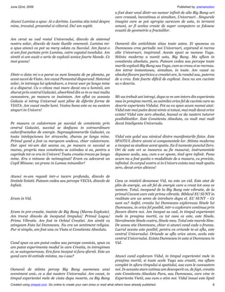 June 22nd, 2009                                                                                                    Published by: premamotion
                                                                           a fost doar unul dintr-un numar infinit de alte Big Bang-uri
                                                                           care creează, încontinuu si simultan, Universuri . Singurele
Atunci Lumina a spus: Ai o dorinta. Lumina stia totul despre               imagini care se pot apropia oarecum de asta, in termeni
mine, trecutul, prezentul si viitorul. Da! am soptit.                      umani, ar fi acelea create de super computere ce folosesc
                                                                           ecuatii de geometrie a fractalilor.

Am cerut sa vad restul Universului, dincolo de sistemul
nostru solar, dincolo de toate iluziile omenesti. Lumina mi-               Oamenii din antichitate stiau toate astea. Ei spuneau ca
a spus atunci ca pot sa merg odata cu Suvoiul. Am facut-o                  Dumnezeu crea periodic noi Universuri, expirand si recrea
si am fost purtata prin Lumina, catre capatul tunelului. Am                alte Universuri, inspirand. Aceste epoci se numesc Yuga.
simtit si am auzit o serie de explozii sonice foarte blande. Ce            Stiinta moderna a numit asta, Big Bang. Ma aflam in
mai goana!                                                                 constienta absoluta, pura. Puteam vedea sau percepe toate
                                                                           marile explozii Big Bang sau Yuga, cum se creau si se recreau.
                                                                           Am intrat instantaneu, simultan, in toate. Am vazut ca
Dintr-o data mi s-a parut ca sunt lansata de pe planeta, pe                absolut fiecare particica a creatiei are, la randul sau, puterea
acest suvoi de Viata. Am vazut Pamantul disparand. Sistemul                de a crea. Este foarte dificil de explicat. Inca nu am cuvinte
solar, in intreaga lui splendoare, a trecut usor pe langa mine             sa o descriu.
si a disparut. Cu o viteza mai mare decat cea a luminii, am
zburat prin centrul Galaxiei, absorbind din ce in ce mai multa
cunoastere, pe masura ce inaintam. Am aflat ca aceasta                     Mi-au trebuit ani intregi, dupa ce m-am intors din experienta
Galaxie si intreg Universul sunt pline de diferite forme de                mea in preajma mortii, sa asimilez orice fel de cuvinte care sa
VIATA. Am vazut multe lumi. Vestea buna este ca nu suntem                  descrie experienta Vidului. Pot sa va spun acum numai atat:
singuri in Univers!                                                        Vidul este mai putin decat nimic si totusi, mai mult decat orice
                                                                           exista! Vidul este zero absolut, haosul ce da nastere tuturor
                                                                           posibilitatilor. Este Constienta Absoluta, cu mult mai mult
Pe masura ce calatoream pe suvoiul de constienta prin                      decat Inteligenta Universala.
centrul Galaxiei, suvoiul se desfacea in extraordinare
valurifractalice de energie. Supraaglomerarile Galaxiei, cu
toata intelepciunea lor straveche, zburau pe langa mine.                   Vidul este golul sau nimicul dintre manifestarile fizice. Este
Primul gand a fost ca mergeam undeva, chiar calatoream.                    SPATIUL dintre atomi si componentele lor. Stiinta moderna
Dar apoi mi-am dat seama ca, pe masura ce suvoiul se                       a inceput sa studieze acest spatiu. Ea il numeste punctul Zero.
marea, propria mea constienta se extindea si ea, pentru a                  Ori de cate ori se incearca sa fie masurat, instrumentele
cuprinde tot ce era in Univers! Toata creatia trecea pe langa              depasesc scala, sau, cum s-ar spune, tind spre infinit. Pana
mine. Era o minune de neimaginat! Eram cu adevarat un                      acum nu a fost gasita o modalitate de a masura, cu precizie,
Copil Minune; un prunc in Lumea minunilor!                                 infinitul. In corpul vostru si in Univers exista mai mult spatiu
                                                                           zero, decat orice altceva!

Atunci m-am regasit intr-o tacere profunda, dincolo de
limitele linistii. Puteam vedea sau percepe VECIA, dincolo de              Ceea ce misticii denumesc Vid, nu este un vid. Este atat de
Infinit.                                                                   plin de energie, un alt fel de energie care a creat tot ceea ce
                                                                           suntem. Totul, incepand de la Big Bang este vibratie, de la
                                                                           primul Cuvant care este prima vibratie. Biblicul EU SUNT in
Eram in Vid.                                                               realitate are un semn de intrebare dupa el. EU SUNT – Ce
                                                                           sunt eu? Astfel, creatia lui Dumnezeu exploreaza Sinele lui
                                                                           Dumnezeu, in orice fel posibil, intr-o explorare continua prin
Eram in pre-creatie, inainte de Big Bang (Marea Explozie).                 fiecare dintre noi. Am inceput sa vad, in timpul experientei
Am trecut dincolo de inceputul timpului/ Primul Logos/                     mele in preajma mortii, ca tot ceea ce este, este Sinele,
Prima Vibratie. Am fost in Ochiul Creatiei. Am simtit ca                   literalmente Sinele vostru, Sinele meu. Totul este marele Sine.
atingeam Fata lui Dumnezeu. Nu era un sentiment religios.                  De aceea stie Dumnezeu, chiar si atunci cand cade o frunza.
Pur si simplu, am fost una cu Viata si Constienta Absoluta.                Lucrul acesta este posibil, pentru ca oriunde te-ai afla, este
                                                                           centrul Universului. Oriunde se afla orice atom, acela este
                                                                           centrul Universului. Exista Dumnezeu in asta si Dumnezeu in
Cand spun ca am putut vedea sau percepe vesnicia, spun ca                  Vid.
am putut experimenta modul in care Creatia, in intregimea
ei, se autogenereaza. Era fara inceput si fara sfarsit. Este un
gand care iti extinde mintea, nu-i asa?                                    Atunci cand exploram Vidul, in timpul experientei mele in
                                                                           preajma mortii, si toate acele Yuga sau creatii, ma aflam
                                                                           complet in afara timpului si spatiului, asa cum le cunoastem
Oamenii de stiinta percep Big Bang asemenea unui                           noi. In aceasta stare extinsa am descoperit ca, de fapt, creatia
eveniment unic, ce a dat nastere Universului. Am vazut, in                 este Constienta Absoluta Pura, sau Dumnezeu, care vine in
timpul experientei mele de viata dupa moarte, ca Big Bang                  Experienta Vietii, asa cum o stim noi. Vidul insusi este lipsit
Created using zinepal.com. Go online to create your own zines or read what others have already published.                                 8
 