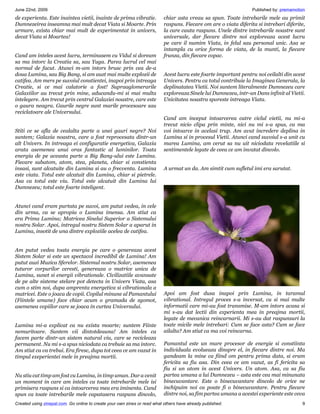 June 22nd, 2009                                                                                                   Published by: premamotion
de experienta. Este inaintea vietii, inainte de prima vibratie.            chiar asta vreau sa spun. Toate intrebarile mele au primit
Dumnezeirea inseamna mai mult decat Viata si Moarte. Prin                  raspuns. Fiecare om are o viata diferita si intrebari diferite,
urmare, exista chiar mai mult de experimentat in univers,                  la care cauta raspuns. Unele dintre intrebarile noastre sunt
decat Viata si Moartea!                                                    universale, dar fiecare dintre noi exploreaza acest lucru
                                                                           pe care il numim Viata, in felul sau personal unic. Asa se
                                                                           intampla cu orice forma de viata, de la munti, la fiecare
Cand am inteles acest lucru, terminasem cu Vidul si doream                 frunza, din fiecare copac.
sa ma intorc la Creatia sa, sau Yuga. Parea lucrul cel mai
normal de facut. Atunci m-am intors brusc prin cea de-a
doua Lumina, sau Big Bang, si am auzt mai multe explozii de                Acest lucru este foarte important pentru noi ceilalti din acest
catifea. Am mers pe suvoiul constientei, inapoi prin intreaga              Univers. Pentru ca totul contribuie la Imaginea Generala, la
Creatie, si ce mai calatorie a fost! Supraaglomerarile                     deplinatatea Vietii. Noi suntem literalmente Dumnezeu care
Galaxiilor au trecut prin mine, aducandu-mi si mai multa                   exploreaza Sinele lui Dumnezeu, intr-un Dans infinit al Vietii.
intelegere. Am trecut prin centrul Galaxiei noastre, care este             Unicitatea noastra sporeste intreaga Viata.
o gaura neagra. Gaurile negre sunt marile procesoare sau
reciclatoare ale Universului.
                                                                           Cand am inceput intoarcerea catre ciclul vietii, nu mi-a
                                                                           trecut nicio clipa prin minte, nici nu mi s-a spus, ca ma
Stiti ce se afla de cealalta parte a unei gauri negre? Noi                 voi intoarce in acelasi trup. Am avut incredere deplina in
suntem; Galaxia noastra, care a fost reprocesata dintr-un                  Lumina si in procesul Vietii. Atunci cand suvoiul s-a unit cu
alt Univers. In intreaga ei configuratie energetica, Galaxia               marea Lumina, am cerut sa nu uit niciodata revelatiile si
arata asemenea unui oras fantastic al luminilor. Toata                     sentimentele legate de ceea ce am invatat dincolo.
energia de pe aceasta parte a Big Bang-ului este Lumina.
Fiecare subatom, atom, stea, planeta, chiar si constienta
insasi, sunt alcatuite din Lumina si au o frecventa. Lumina                A urmat un da. Am simtit cum sufletul imi era sarutat.
este viata. Totul este alcatuit din Lumina, chiar si pietrele.
Asa ca totul este viu. Totul este alcatuit din Lumina lui
Dumnezeu; totul este foarte inteligent.


Atunci cand eram purtata pe suvoi, am putut vedea, in cele
din urma, ca se apropia o Lumina imensa. Am stiut ca
era Prima Lumina; Matricea Sinelui Superior a Sistemului
nostru Solar. Apoi, intregul nostru Sistem Solar a aparut in
Lumina, insotit de una dintre exploziile acelea de catifea.


Am putut vedea toata energia pe care o genereaza acest
Sistem Solar si este un spectacol incredibil de Lumina! Am
putut auzi Muzica Sferelor. Sistemul nostru Solar, asemenea
tuturor corpurilor ceresti, genereaza o matrice unica de
Lumina, sunet si energii vibrationale. Civilizatiile avansate
de pe alte sisteme stelare pot detecta in Univers Viata, asa
cum o stim noi, dupa amprenta energetica si vibrationala a
matricei. Este o joaca de copii. Copilul minune al Pamantului              Apoi am fost dusa inapoi prin Lumina, in taramul
(Fiintele umane) face chiar acum o gramada de zgomot,                      vibrational. Intregul proces s-a inversat, cu si mai multe
asemenea copiilor care se joaca in curtea Universului.                     informatii care mi-au fost transmise. M-am intors acasa si
                                                                           mi s-au dat lectii din experienta mea in preajma mortii,
                                                                           legate de mecanica reincarnarii. Mi s-au dat raspunsuri la
Lumina mi-a explicat ca nu exista moarte; suntem Fiinte                    toate micile mele intrebari: Cum se face asta? Cum se face
nemuritoare. Suntem vii dintotdeauna! Am inteles ca                        ailalta? Am stiut ca ma voi reincarna.
facem parte dintr-un sistem natural viu, care se recicleaza
permanent. Nu mi s-a spus niciodata ca trebuie sa ma intorc.               Pamantul este un mare procesor de energie si constiinta
Am stiut ca va trebui. Era firesc, dupa tot ceea ce am vazut in            individuala evolueaza dinspre el, in fiecare dintre noi. Ma
timpul exeperientei mele in preajma mortii.                                gandeam la mine ca fiind om pentru prima data, si eram
                                                                           fericita sa fiu asa. Din ceea ce am vazut, as fi fericita sa
                                                                           fiu si un atom in acest Univers. Un atom. Asa, ca sa fiu
Nu stiu cat timp am fost cu Lumina, in timp uman. Dar a venit              partea umana a lui Dumnezeu – asta este cea mai minunata
un moment in care am inteles ca toate intrebarile mele isi                 binecuvantare. Este o binecuvantare dincolo de orice ne
primisera raspuns si ca intoarcerea mea era iminenta. Cand                 inchipuim noi ca poate fi o binecuvantare. Pentru fiecare
spun ca toate intrebarile mele capatasera raspuns dincolo,                 dintre noi, sa fim partea umana a acestei experiente este ceva
Created using zinepal.com. Go online to create your own zines or read what others have already published.                                9
 