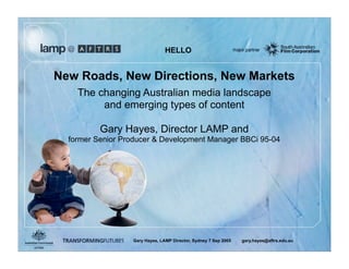 HELLO


New Roads, New Directions, New Markets
    The changing Australian media landscape
         and emerging types of content

          Gary Hayes, Director LAMP and
  former Senior Producer & Development Manager BBCi 95-04




                  Gary Hayes, LAMP Director, Sydney 7 Sep 2005   gary.hayes@aftrs.edu.au