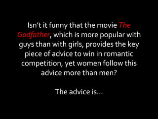 Isn’t it funny that the movie  The Godfather , which is more popular with guys than with girls, provides the key piece of advice to win in romantic competition, yet women follow this advice more than men? The advice is… 
