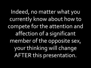 Indeed, no matter what you currently know about how to compete for the attention and affection of a significant member of the opposite sex, your thinking will change AFTER this presentation. 