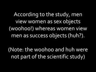 According to the study, men view women as sex objects (woohoo!) whereas women view men as success objects (huh?). (Note: the woohoo and huh were not part of the scientific study) 
