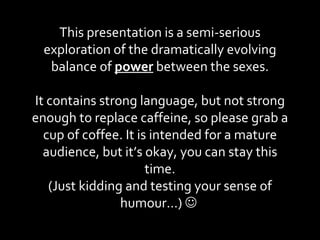 This presentation is a semi-serious exploration of the dramatically evolving balance of  power  between the sexes. It contains strong language, but not strong enough to replace caffeine, so please grab a cup of coffee. It is intended for a mature audience, but it’s okay, you can stay this time. (Just kidding and testing your sense of humour…)     