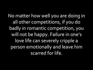No matter how well you are doing in all other competitions, if you do badly in romantic competition, you will not be happy. Failure in one’s love life can severely cripple a person emotionally and leave him scarred for life. 