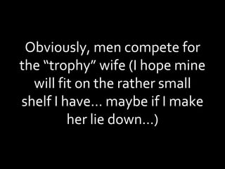 Obviously, men compete for the “trophy” wife (I hope mine will fit on the rather small shelf I have… maybe if I make her lie down…) 