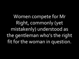 Women compete for Mr Right, commonly (yet mistakenly) understood as the gentleman who’s the right fit for the woman in question. 