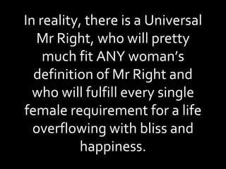 In reality, there is a Universal Mr Right, who will pretty much fit ANY woman’s definition of Mr Right and who will fulfill every single female requirement for a life overflowing with bliss and happiness. 