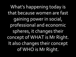 What’s happening today is that because women are fast gaining power in social, professional and economic spheres, it changes their concept of WHAT is Mr Right. It also changes their concept of WHO is Mr Right. 